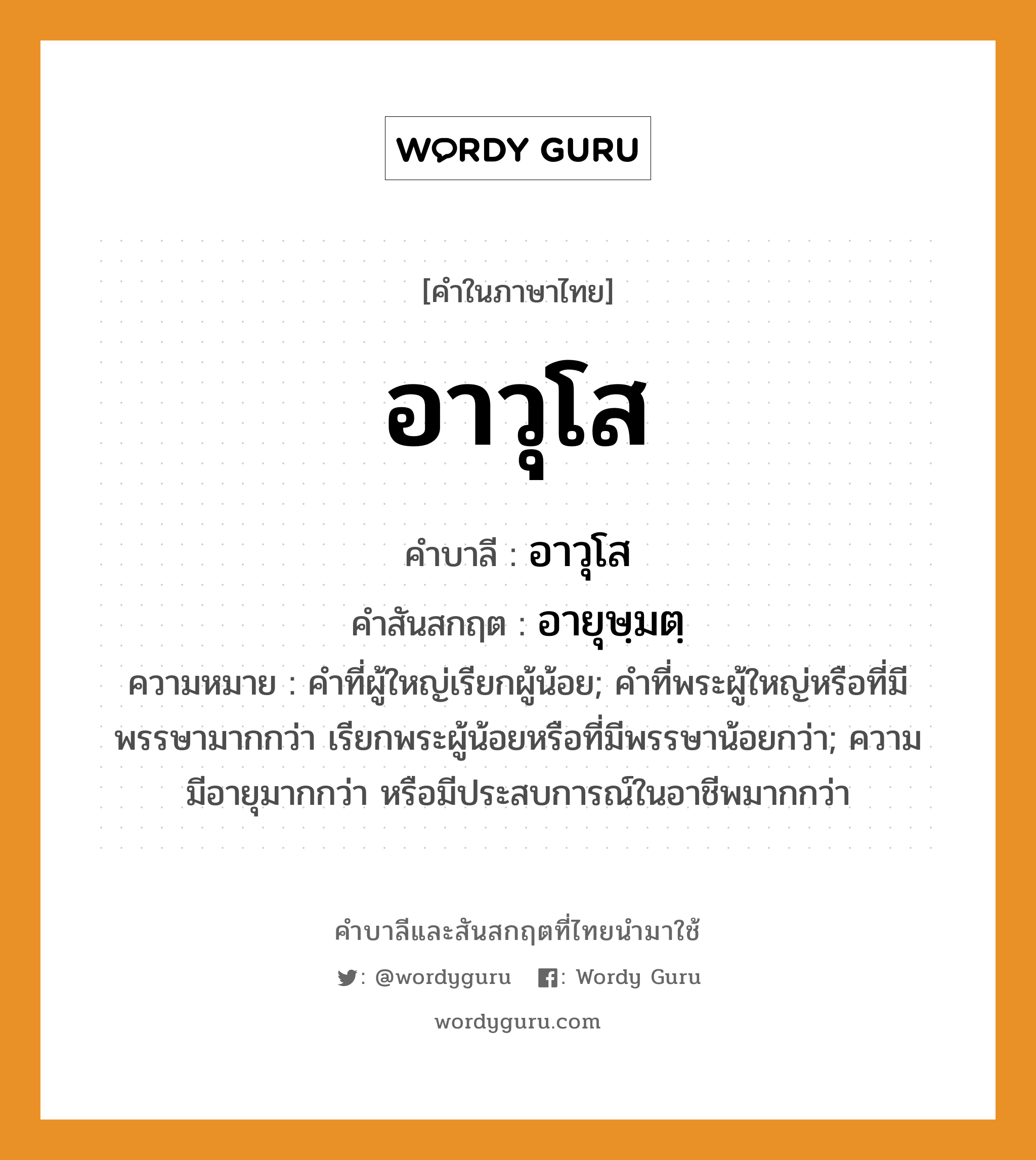 อาวุโส บาลี สันสกฤต?, คำบาลีและสันสกฤต อาวุโส คำในภาษาไทย อาวุโส คำบาลี อาวุโส คำสันสกฤต อายุษฺมตฺ ความหมาย คําที่ผู้ใหญ่เรียกผู้น้อย; คําที่พระผู้ใหญ่หรือที่มีพรรษามากกว่า เรียกพระผู้น้อยหรือที่มีพรรษาน้อยกว่า; ความมีอายุมากกว่า หรือมีประสบการณ์ในอาชีพมากกว่า