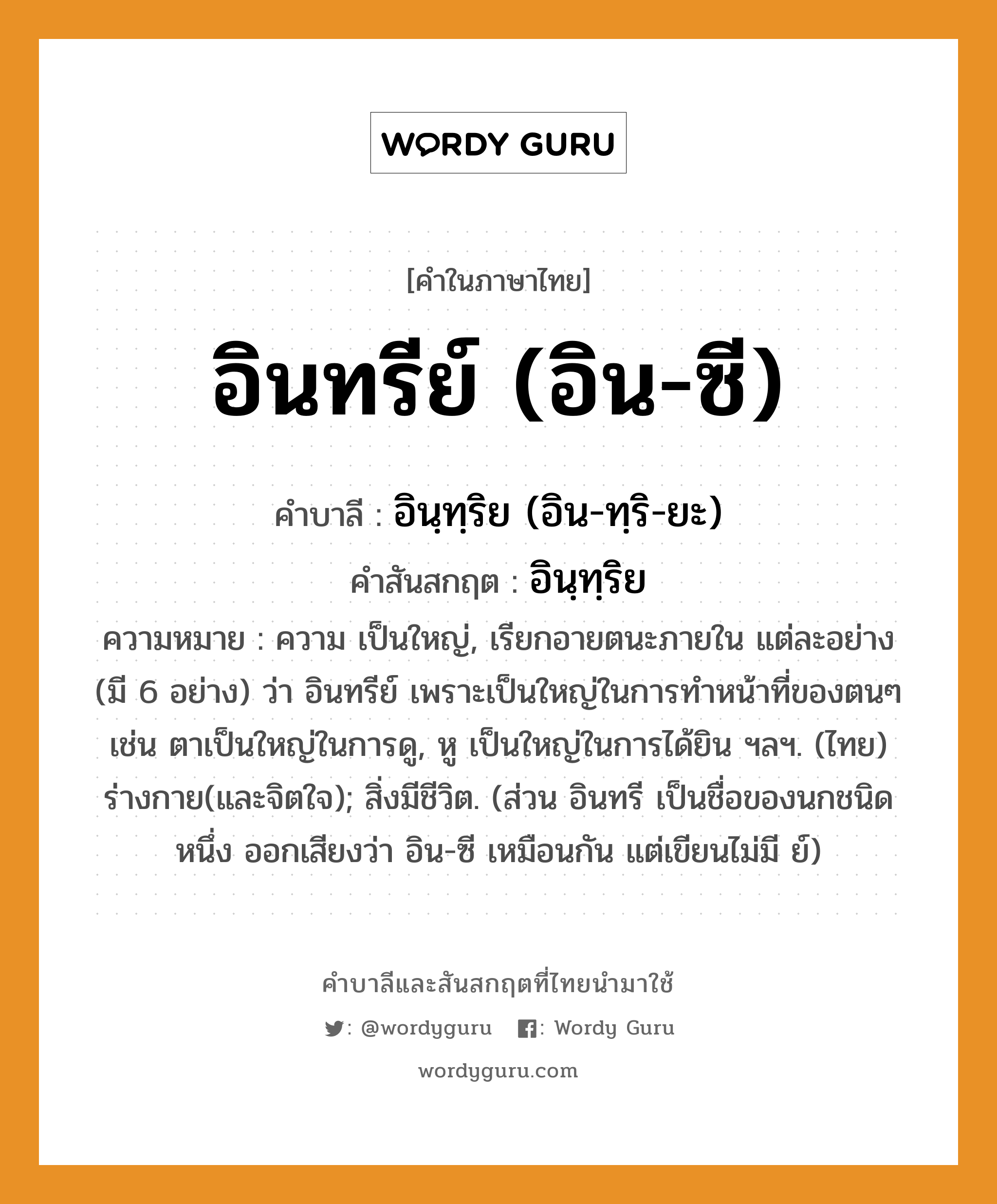 อินทรีย์ (อิน-ซี) บาลี สันสกฤต?, คำบาลีและสันสกฤต อินทรีย์ (อิน-ซี) คำในภาษาไทย อินทรีย์ (อิน-ซี) คำบาลี อินฺทฺริย (อิน-ทฺริ-ยะ) คำสันสกฤต อินฺทฺริย ความหมาย ความ เป็นใหญ่, เรียกอายตนะภายใน แต่ละอย่าง (มี 6 อย่าง) ว่า อินทรีย์ เพราะเป็นใหญ่ในการทำหน้าที่ของตนๆ เช่น ตาเป็นใหญ่ในการดู, หู เป็นใหญ่ในการได้ยิน ฯลฯ. (ไทย) ร่างกาย(และจิตใจ); สิ่งมีชีวิต. (ส่วน อินทรี เป็นชื่อของนกชนิดหนึ่ง ออกเสียงว่า อิน-ซี เหมือนกัน แต่เขียนไม่มี ย์)