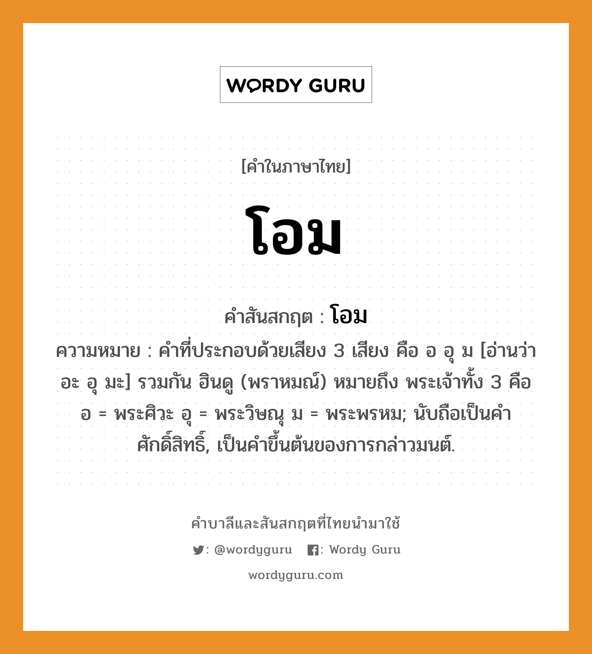 โอม บาลี สันสกฤต?, คำบาลีและสันสกฤต โอม คำในภาษาไทย โอม คำสันสกฤต โอม ความหมาย คำที่ประกอบด้วยเสียง 3 เสียง คือ อ อุ ม [อ่านว่า อะ อุ มะ] รวมกัน ฮินดู (พราหมณ์) หมายถึง พระเจ้าทั้ง 3 คือ อ = พระศิวะ อุ = พระวิษณุ ม = พระพรหม; นับถือเป็นคําศักดิ์สิทธิ์, เป็นคำขึ้นต้นของการกล่าวมนต์.