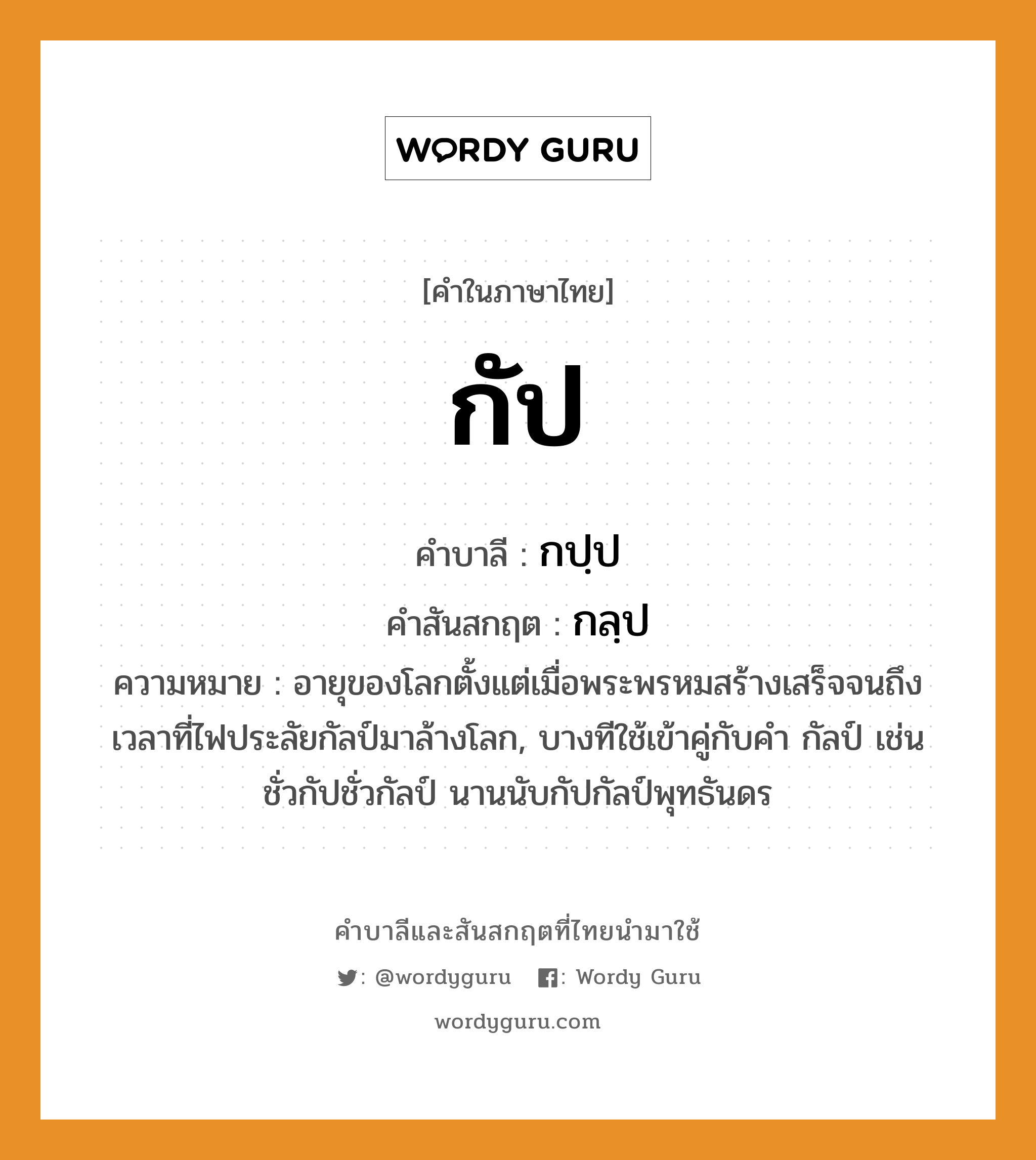 กัป บาลี สันสกฤต?, คำบาลีและสันสกฤต กัป คำในภาษาไทย กัป คำบาลี กปฺป คำสันสกฤต กลฺป ความหมาย อายุของโลกตั้งแต่เมื่อพระพรหมสร้างเสร็จจนถึงเวลาที่ไฟประลัยกัลป์มาล้างโลก, บางทีใช้เข้าคู่กับคํา กัลป์ เช่น ชั่วกัปชั่วกัลป์ นานนับกัปกัลป์พุทธันดร