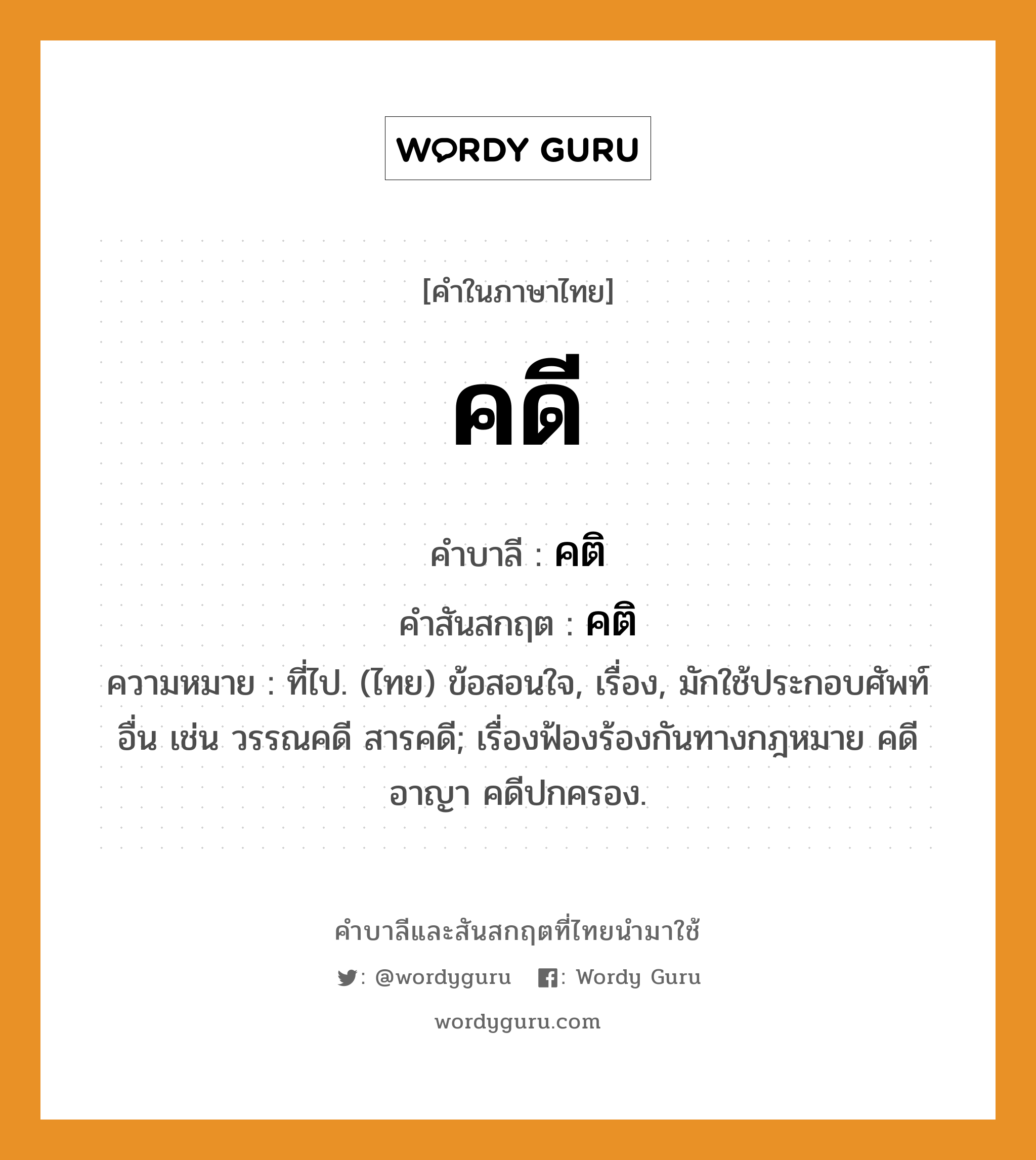 คดี บาลี สันสกฤต?, คำบาลีและสันสกฤต คดี คำในภาษาไทย คดี คำบาลี คติ คำสันสกฤต คติ ความหมาย ที่ไป. (ไทย) ข้อสอนใจ, เรื่อง, มักใช้ประกอบศัพท์อื่น เช่น วรรณคดี สารคดี; เรื่องฟ้องร้องกันทางกฎหมาย คดีอาญา คดีปกครอง.