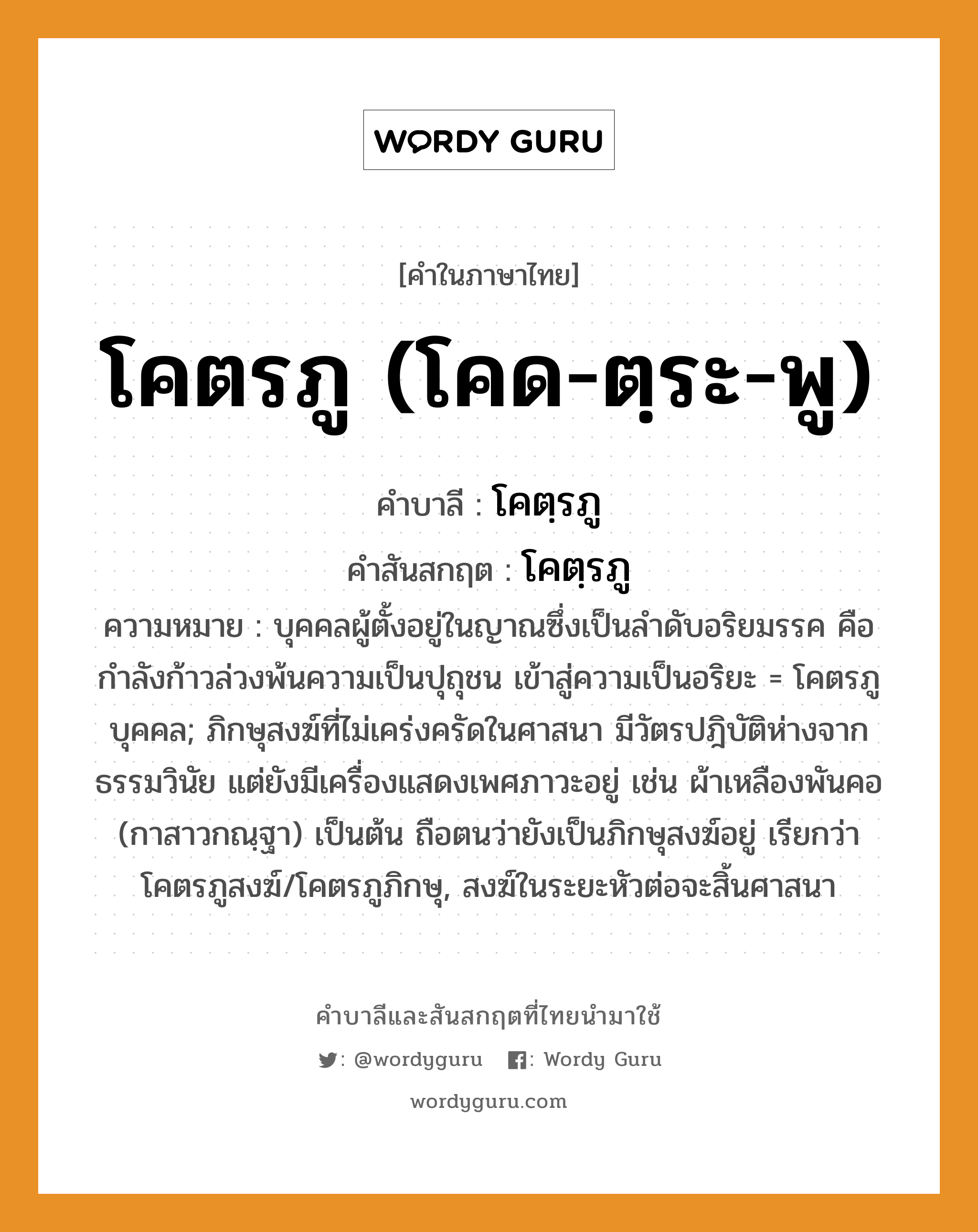 โคตรภู (โคด-ตฺระ-พู) บาลี สันสกฤต?, คำบาลีและสันสกฤต โคตรภู (โคด-ตฺระ-พู) คำในภาษาไทย โคตรภู (โคด-ตฺระ-พู) คำบาลี โคตฺรภู คำสันสกฤต โคตฺรภู ความหมาย บุคคลผู้ตั้งอยู่ในญาณซึ่งเป็นลําดับอริยมรรค คือกำลังก้าวล่วงพ้นความเป็นปุถุชน เข้าสู่ความเป็นอริยะ = โคตรภูบุคคล; ภิกษุสงฆ์ที่ไม่เคร่งครัดในศาสนา มีวัตรปฎิบัติห่างจากธรรมวินัย แต่ยังมีเครื่องแสดงเพศภาวะอยู่ เช่น ผ้าเหลืองพันคอ (กาสาวกณฺฐา) เป็นต้น ถือตนว่ายังเป็นภิกษุสงฆ์อยู่ เรียกว่า โคตรภูสงฆ์/โคตรภูภิกษุ, สงฆ์ในระยะหัวต่อจะสิ้นศาสนา