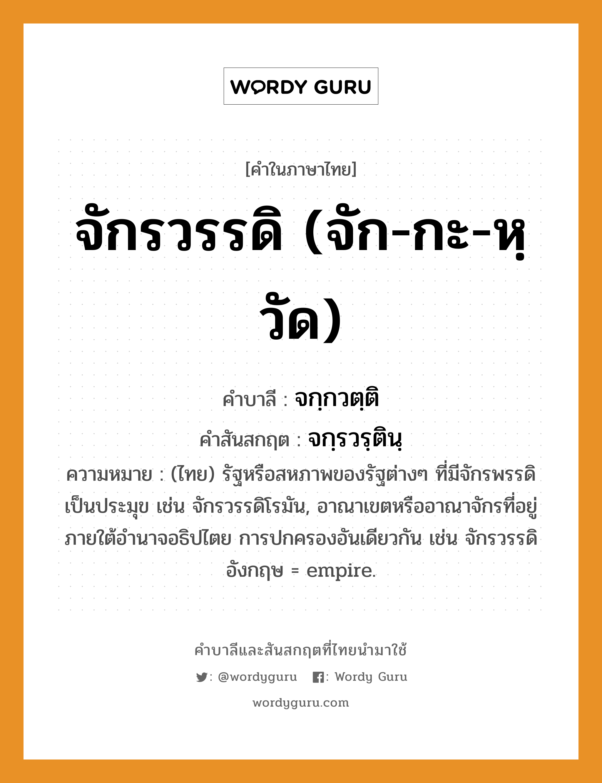 จักรวรรดิ (จัก-กะ-หฺวัด) บาลี สันสกฤต?, คำบาลีและสันสกฤต จักรวรรดิ (จัก-กะ-หฺวัด) คำในภาษาไทย จักรวรรดิ (จัก-กะ-หฺวัด) คำบาลี จกฺกวตฺติ คำสันสกฤต จกฺรวรฺตินฺ ความหมาย (ไทย) รัฐหรือสหภาพของรัฐต่างๆ ที่มีจักรพรรดิเป็นประมุข เช่น จักรวรรดิโรมัน, อาณาเขตหรืออาณาจักรที่อยู่ภายใต้อํานาจอธิปไตย การปกครองอันเดียวกัน เช่น จักรวรรดิอังกฤษ = empire.