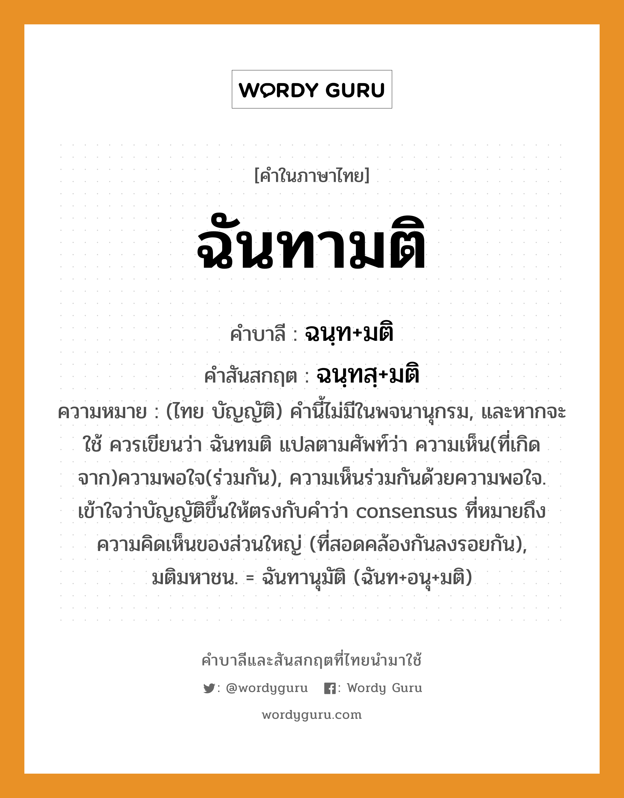 ฉันทามติ บาลี สันสกฤต?, คำบาลีและสันสกฤต ฉันทามติ คำในภาษาไทย ฉันทามติ คำบาลี ฉนฺท+มติ คำสันสกฤต ฉนฺทสฺ+มติ ความหมาย (ไทย บัญญัติ) คำนี้ไม่มีในพจนานุกรม, และหากจะใช้ ควรเขียนว่า ฉันทมติ แปลตามศัพท์ว่า ความเห็น(ที่เกิดจาก)ความพอใจ(ร่วมกัน), ความเห็นร่วมกันด้วยความพอใจ. เข้าใจว่าบัญญัติขึ้นให้ตรงกับคำว่า consensus ที่หมายถึง ความคิดเห็นของส่วนใหญ่ (ที่สอดคล้องกันลงรอยกัน), มติมหาชน. = ฉันทานุมัติ (ฉันท+อนุ+มติ)