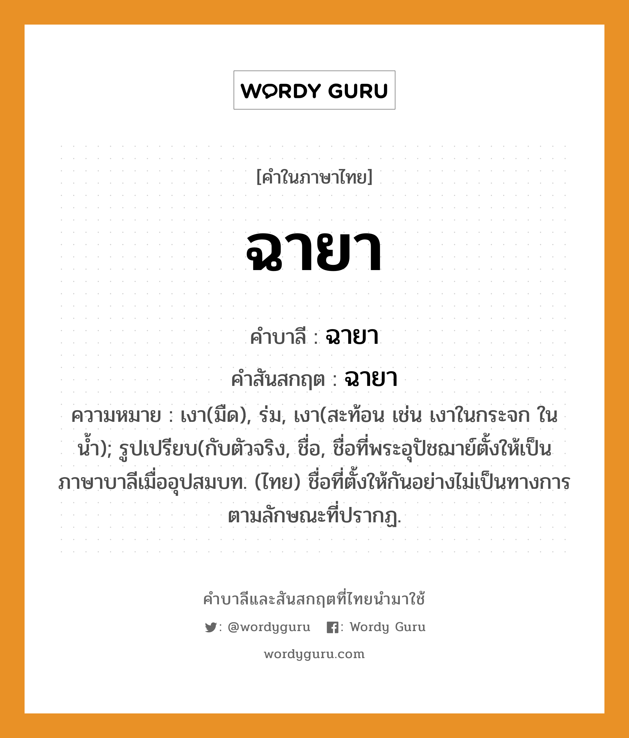 ฉายา บาลี สันสกฤต?, คำบาลีและสันสกฤต ฉายา คำในภาษาไทย ฉายา คำบาลี ฉายา คำสันสกฤต ฉายา ความหมาย เงา(มืด), ร่ม, เงา(สะท้อน เช่น เงาในกระจก ในน้ำ); รูปเปรียบ(กับตัวจริง, ชื่อ, ชื่อที่พระอุปัชฌาย์ตั้งให้เป็นภาษาบาลีเมื่ออุปสมบท. (ไทย) ชื่อที่ตั้งให้กันอย่างไม่เป็นทางการ ตามลักษณะที่ปรากฏ.