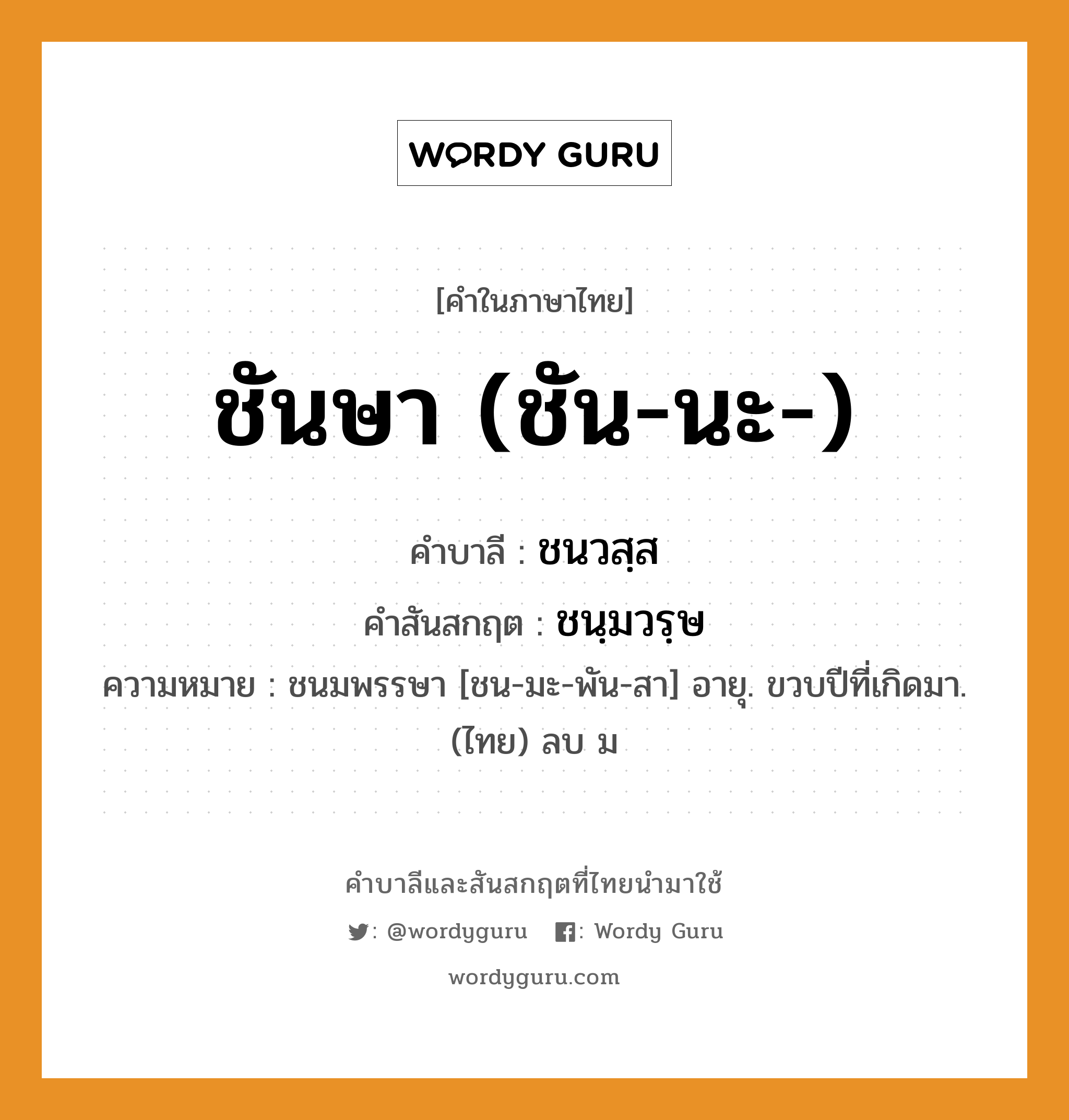 ชันษา (ชัน-นะ-) บาลี สันสกฤต?, คำบาลีและสันสกฤต ชันษา (ชัน-นะ-) คำในภาษาไทย ชันษา (ชัน-นะ-) คำบาลี ชนวสฺส คำสันสกฤต ชนฺมวรฺษ ความหมาย ชนมพรรษา [ชน-มะ-พัน-สา] อายุ. ขวบปีที่เกิดมา. (ไทย) ลบ ม