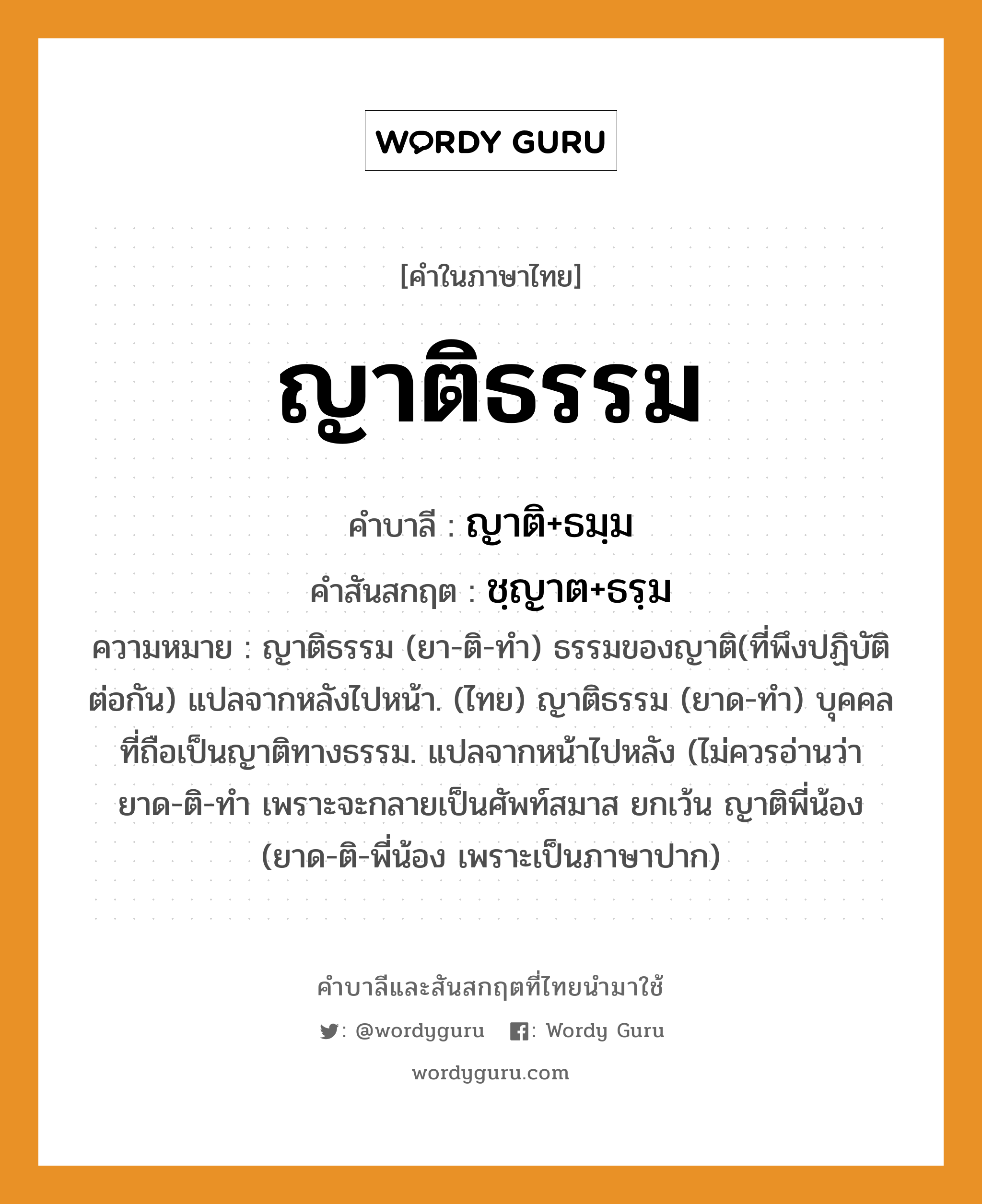 ญาติธรรม บาลี สันสกฤต?, คำบาลีและสันสกฤต ญาติธรรม คำในภาษาไทย ญาติธรรม คำบาลี ญาติ+ธมฺม คำสันสกฤต ชฺญาต+ธรฺม ความหมาย ญาติธรรม (ยา-ติ-ทำ) ธรรมของญาติ(ที่พึงปฏิบัติต่อกัน) แปลจากหลังไปหน้า. (ไทย) ญาติธรรม (ยาด-ทำ) บุคคลที่ถือเป็นญาติทางธรรม. แปลจากหน้าไปหลัง (ไม่ควรอ่านว่า ยาด-ติ-ทำ เพราะจะกลายเป็นศัพท์สมาส ยกเว้น ญาติพี่น้อง (ยาด-ติ-พี่น้อง เพราะเป็นภาษาปาก)