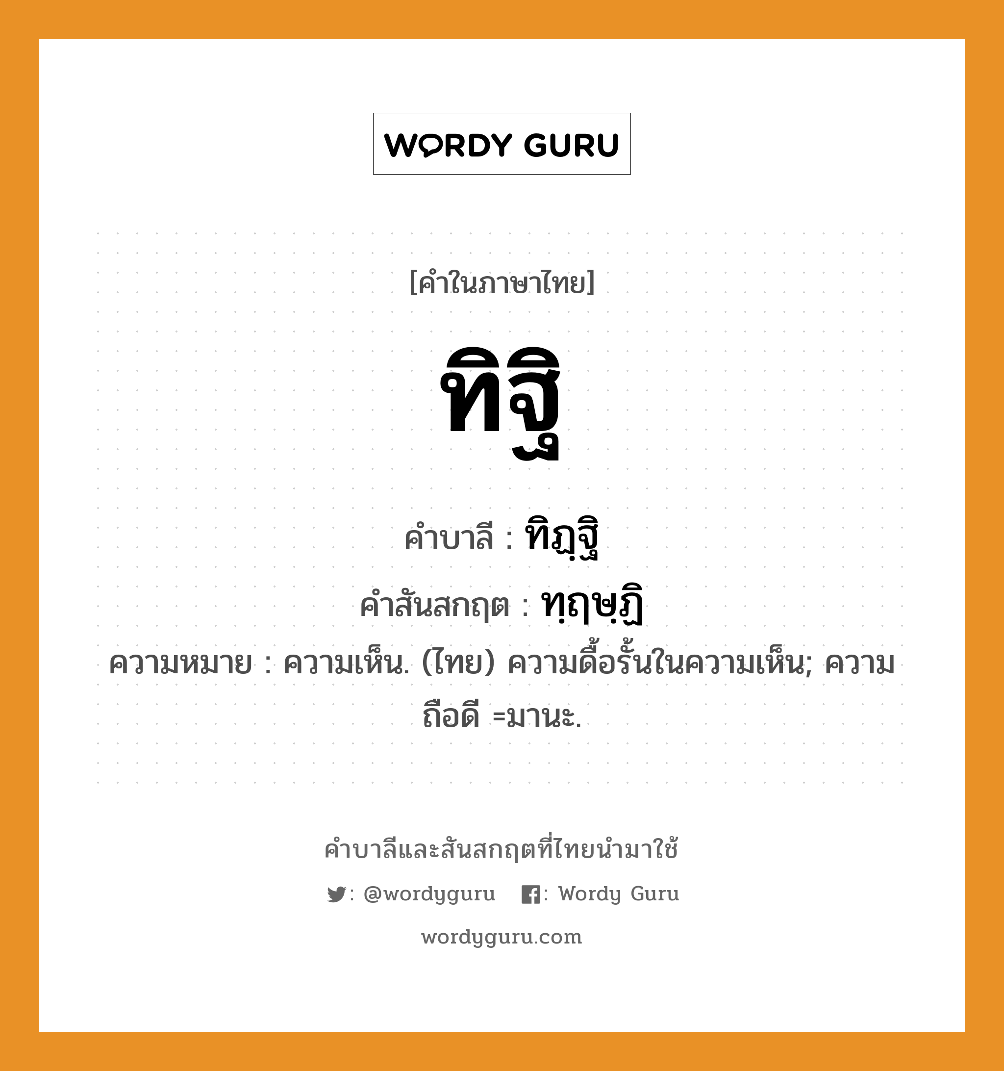 ทิฐิ บาลี สันสกฤต?, คำบาลีและสันสกฤต ทิฐิ คำในภาษาไทย ทิฐิ คำบาลี ทิฏฺฐิ คำสันสกฤต ทฺฤษฺฏิ ความหมาย ความเห็น. (ไทย) ความดื้อรั้นในความเห็น; ความถือดี =มานะ.