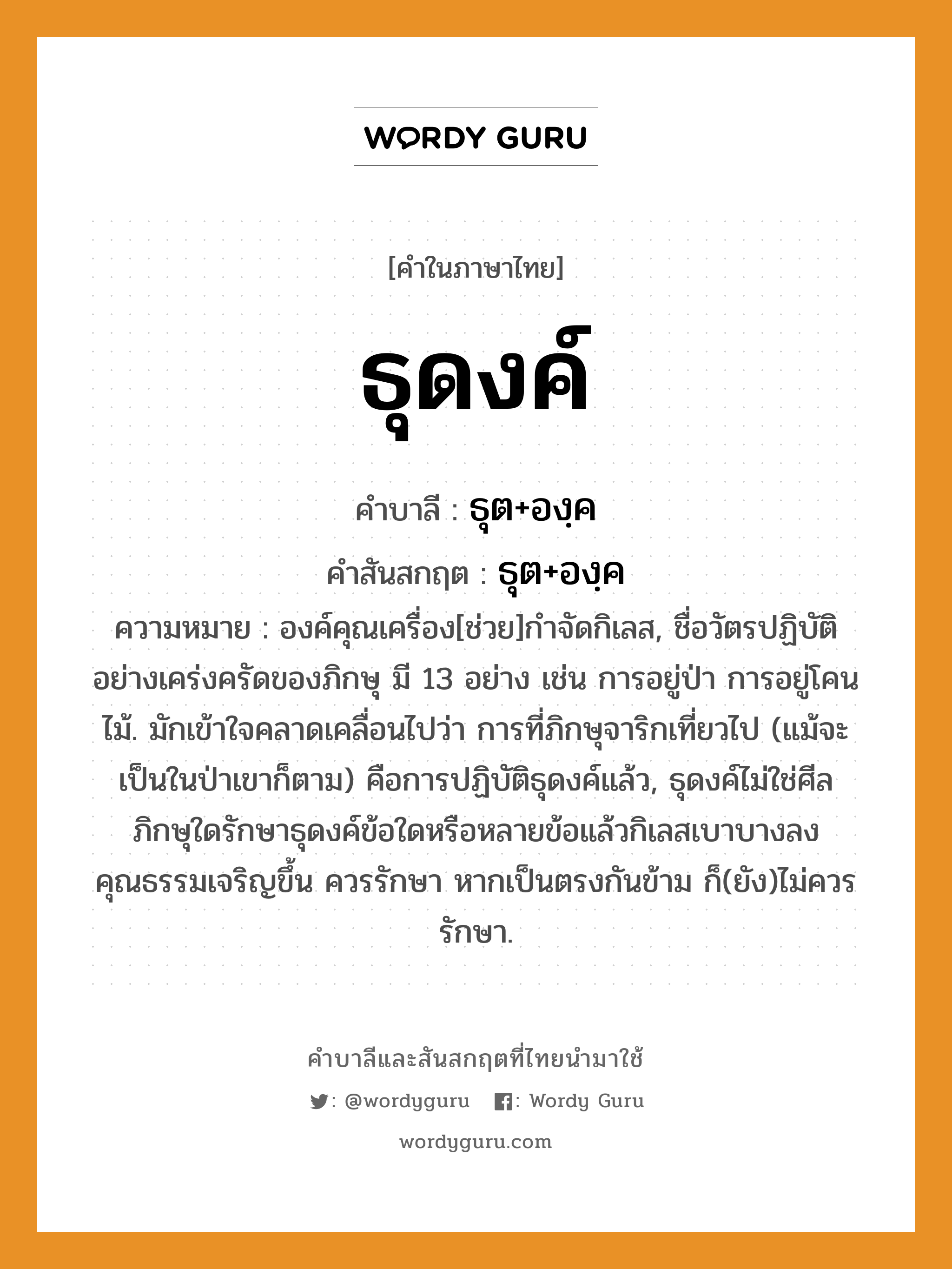 ธุดงค์ บาลี สันสกฤต?, คำบาลีและสันสกฤต ธุดงค์ คำในภาษาไทย ธุดงค์ คำบาลี ธุต+องฺค คำสันสกฤต ธุต+องฺค ความหมาย องค์คุณเครื่อง[ช่วย]กําจัดกิเลส, ชื่อวัตรปฏิบัติอย่างเคร่งครัดของภิกษุ มี 13 อย่าง เช่น การอยู่ป่า การอยู่โคนไม้. มักเข้าใจคลาดเคลื่อนไปว่า การที่ภิกษุจาริกเที่ยวไป (แม้จะเป็นในป่าเขาก็ตาม) คือการปฏิบัติธุดงค์แล้ว, ธุดงค์ไม่ใช่ศีล ภิกษุใดรักษาธุดงค์ข้อใดหรือหลายข้อแล้วกิเลสเบาบางลง คุณธรรมเจริญขึ้น ควรรักษา หากเป็นตรงกันข้าม ก็(ยัง)ไม่ควรรักษา.