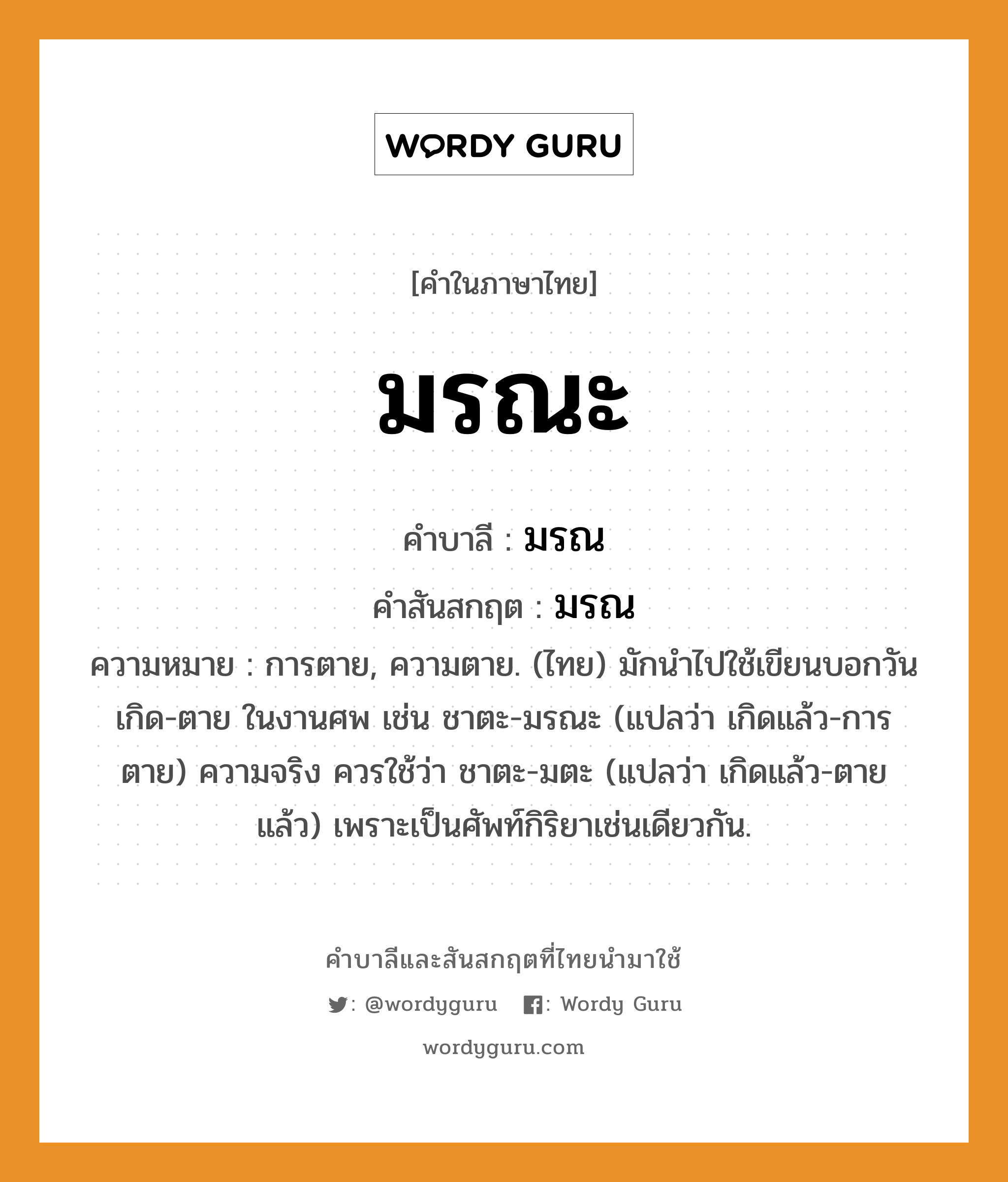 มรณะ บาลี สันสกฤต?, คำบาลีและสันสกฤต มรณะ คำในภาษาไทย มรณะ คำบาลี มรณ คำสันสกฤต มรณ ความหมาย การตาย, ความตาย. (ไทย) มักนำไปใช้เขียนบอกวันเกิด-ตาย ในงานศพ เช่น ชาตะ-มรณะ (แปลว่า เกิดแล้ว-การตาย) ความจริง ควรใช้ว่า ชาตะ-มตะ (แปลว่า เกิดแล้ว-ตายแล้ว) เพราะเป็นศัพท์กิริยาเช่นเดียวกัน.