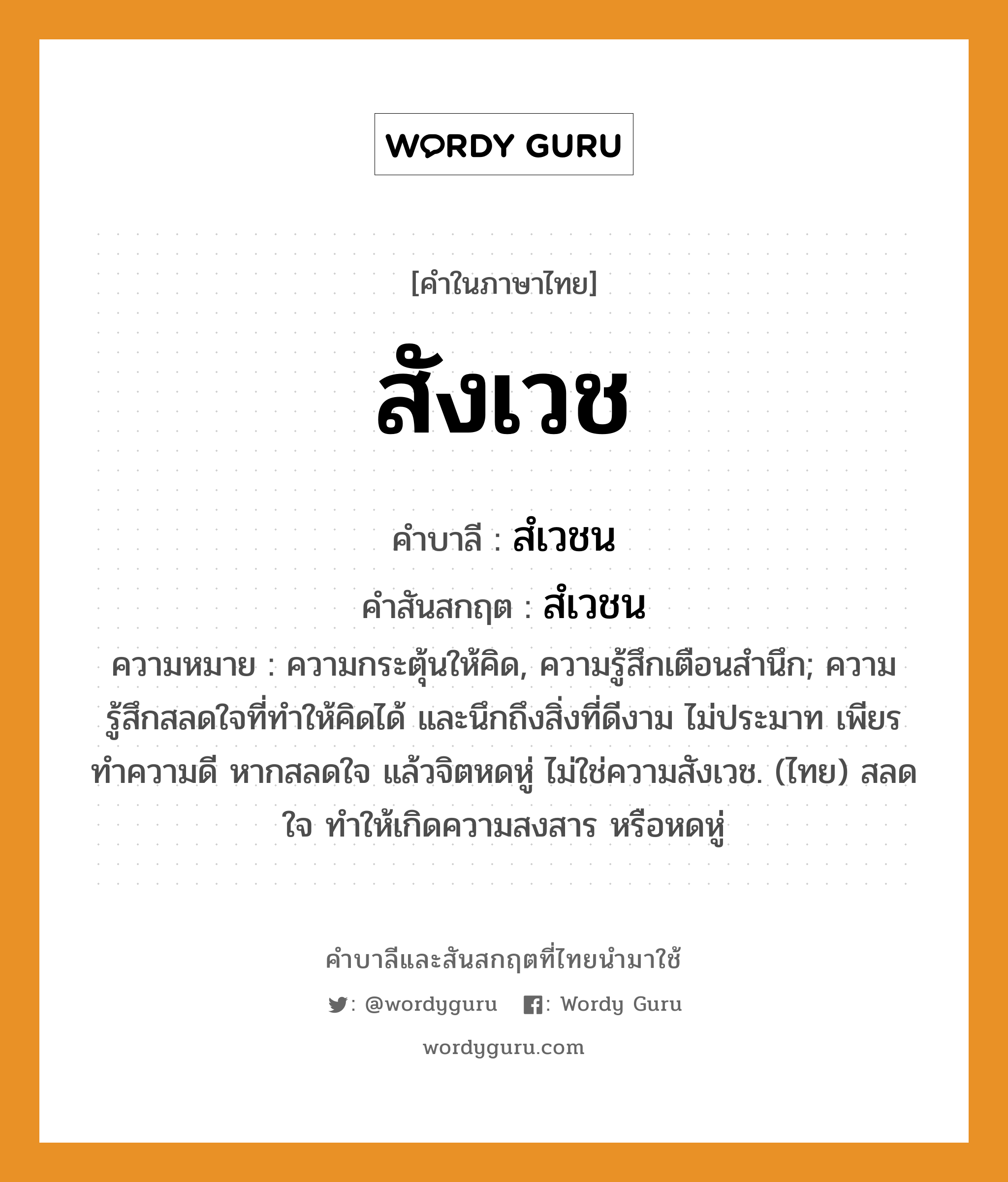 สังเวช บาลี สันสกฤต?, คำบาลีและสันสกฤต สังเวช คำในภาษาไทย สังเวช คำบาลี สํเวชน คำสันสกฤต สํเวชน ความหมาย ความกระตุ้นให้คิด, ความรู้สึกเตือนสำนึก; ความรู้สึกสลดใจที่ทำให้คิดได้ และนึกถึงสิ่งที่ดีงาม ไม่ประมาท เพียรทำความดี หากสลดใจ แล้วจิตหดหู่ ไม่ใช่ความสังเวช. (ไทย) สลดใจ ทำให้เกิดความสงสาร หรือหดหู่