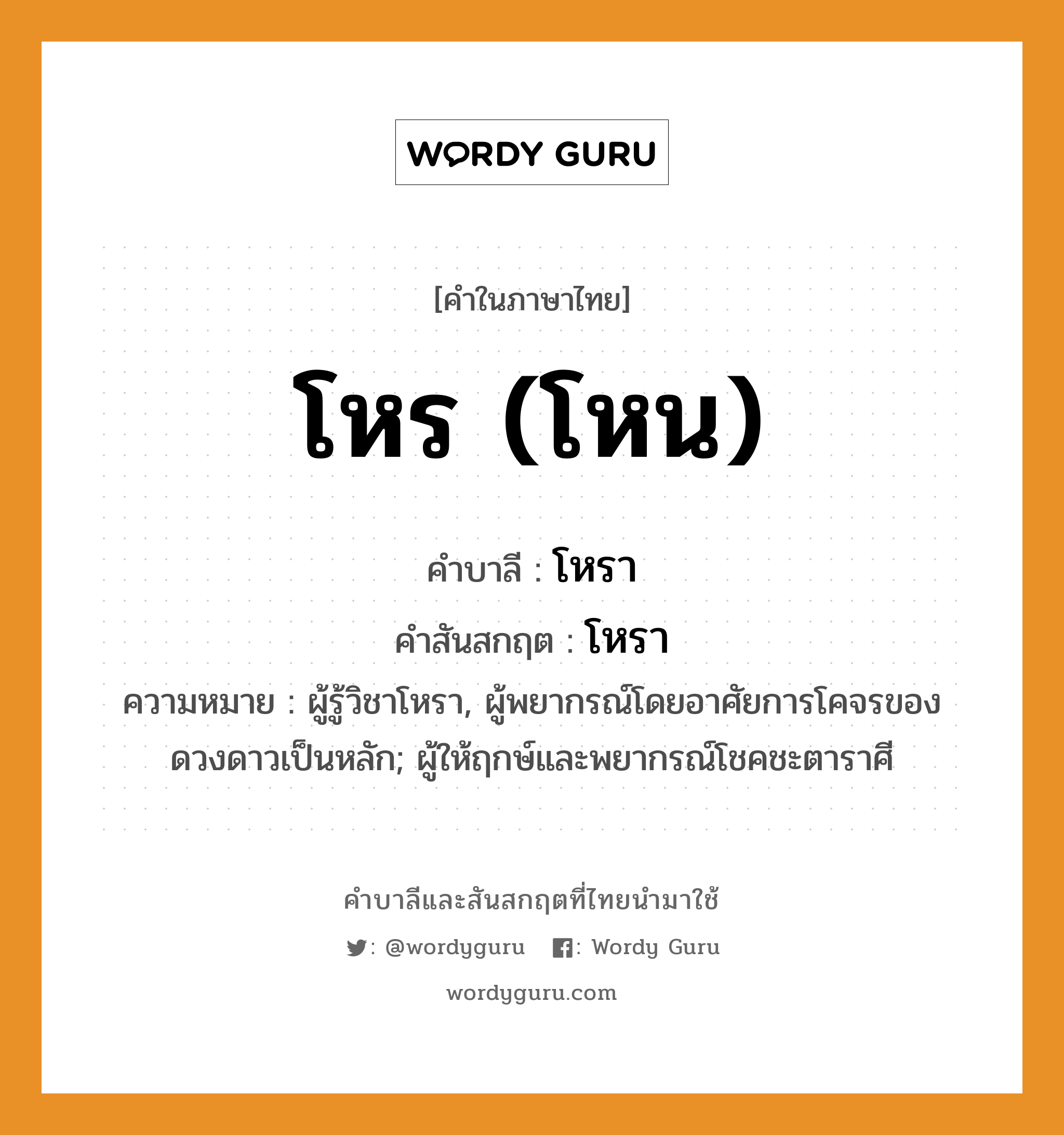 โหร (โหน) บาลี สันสกฤต?, คำบาลีและสันสกฤต โหร (โหน) คำในภาษาไทย โหร (โหน) คำบาลี โหรา คำสันสกฤต โหรา ความหมาย ผู้รู้วิชาโหรา, ผู้พยากรณ์โดยอาศัยการโคจรของดวงดาวเป็นหลัก; ผู้ให้ฤกษ์และพยากรณ์โชคชะตาราศี