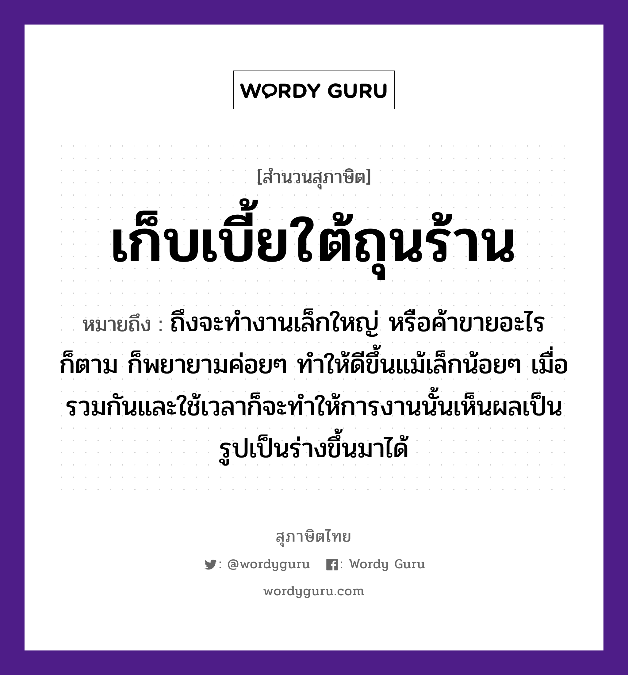 เก็บเบี้ยใต้ถุนร้าน ความหมายคือ?, คำพังเพย เก็บเบี้ยใต้ถุนร้าน หมายถึง ถึงจะทำงานเล็กใหญ่ หรือค้าขายอะไรก็ตาม ก็พยายามค่อยๆ ทำให้ดีขึ้นแม้เล็กน้อยๆ เมื่อรวมกันและใช้เวลาก็จะทำให้การงานนั้นเห็นผลเป็นรูปเป็นร่างขึ้นมาได้