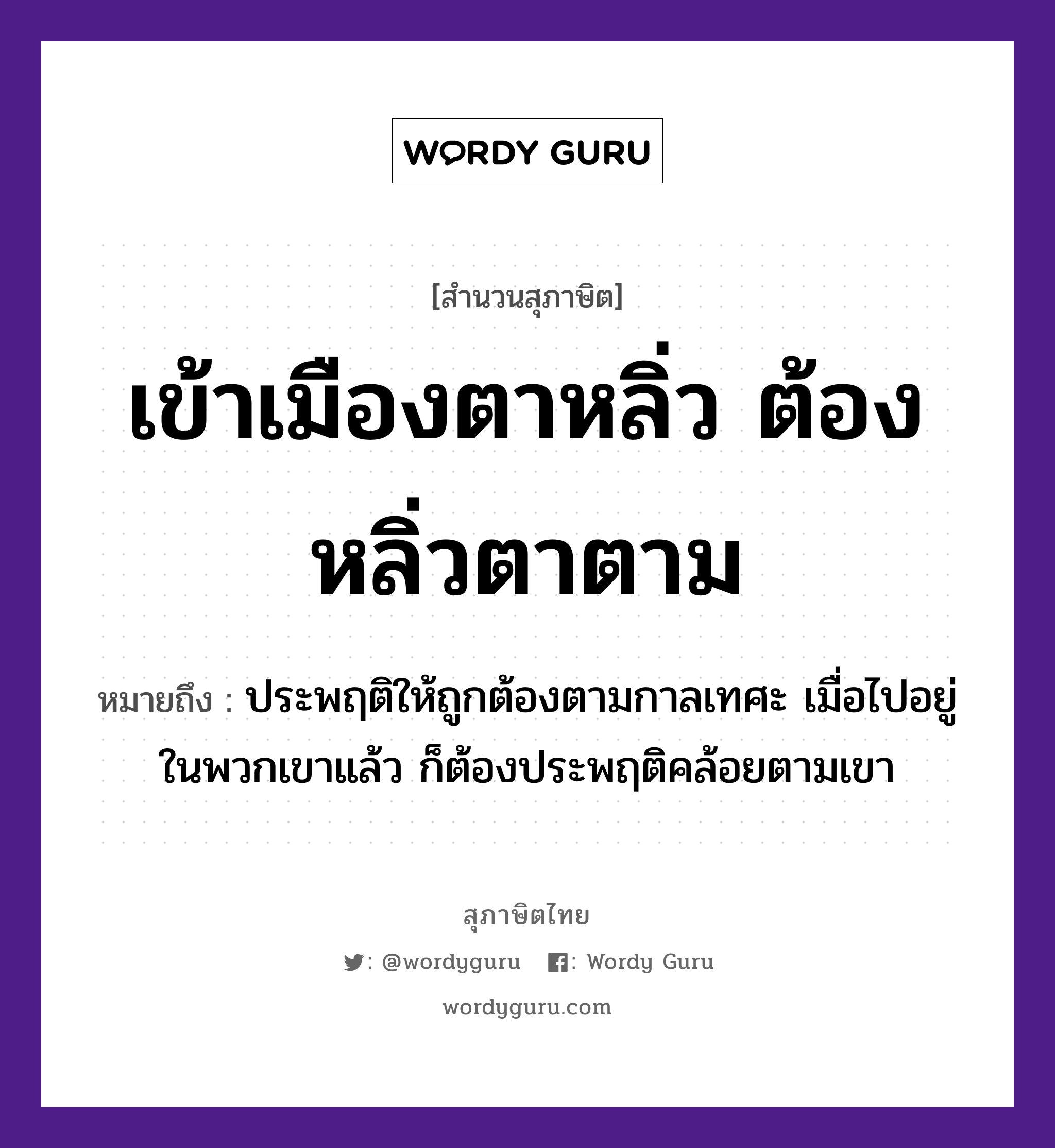 เข้าเมืองตาหลิ่ว ต้องหลิ่วตาตาม ความหมายคือ?, คำพังเพย เข้าเมืองตาหลิ่ว ต้องหลิ่วตาตาม หมายถึง ประพฤติให้ถูกต้องตามกาลเทศะ เมื่อไปอยู่ในพวกเขาแล้ว ก็ต้องประพฤติคล้อยตามเขา อวัยวะ ตา คำกริยา เท