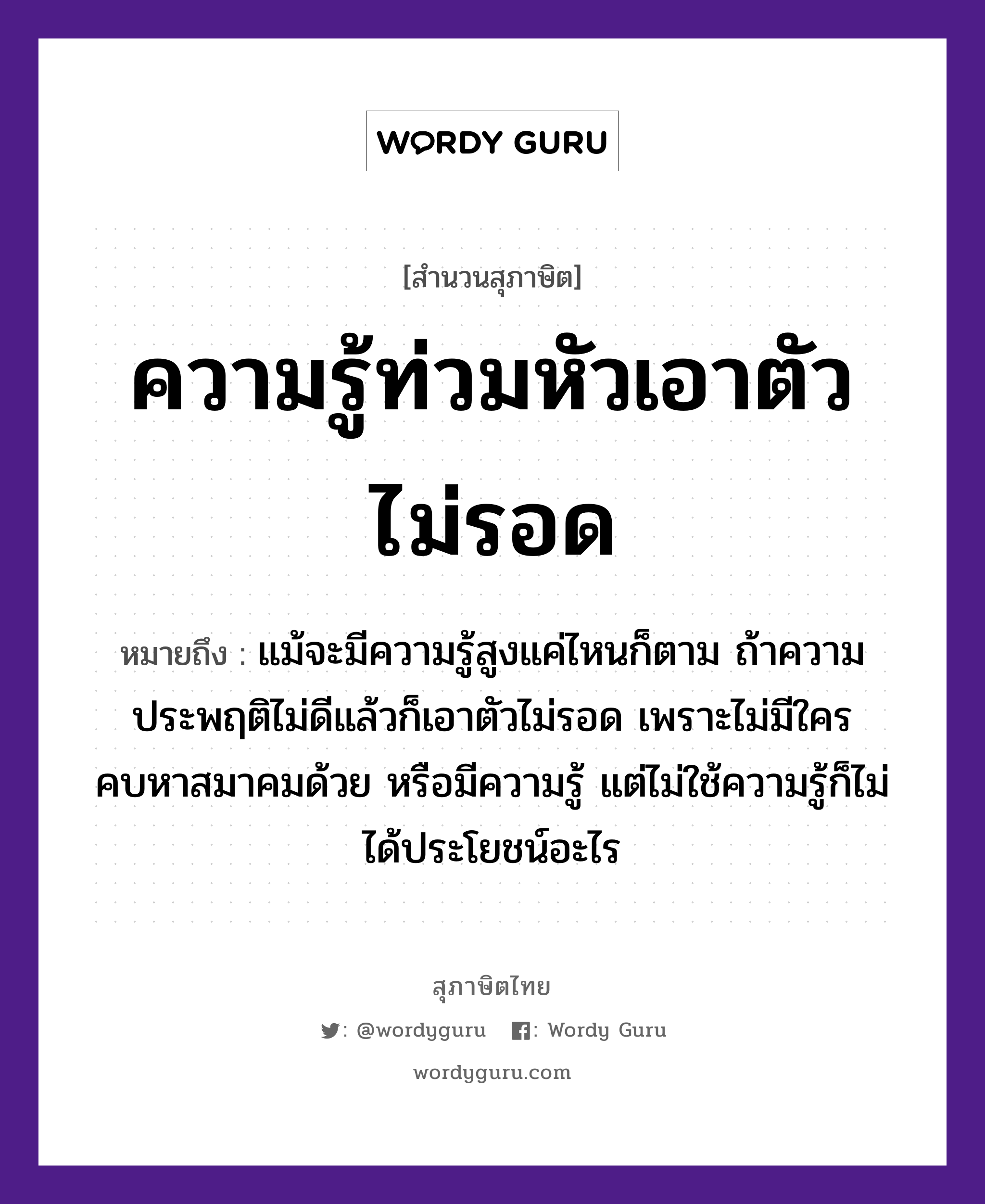 คำสุภาษิต: ความรู้ท่วมหัวเอาตัวไม่รอด หมายถึง?, หมายถึง แม้จะมีความรู้สูงแค่ไหนก็ตาม ถ้าความประพฤติไม่ดีแล้วก็เอาตัวไม่รอด เพราะไม่มีใครคบหาสมาคมด้วย หรือมีความรู้ แต่ไม่ใช้ความรู้ก็ไม่ได้ประโยชน์อะไร อวัยวะ ตัว