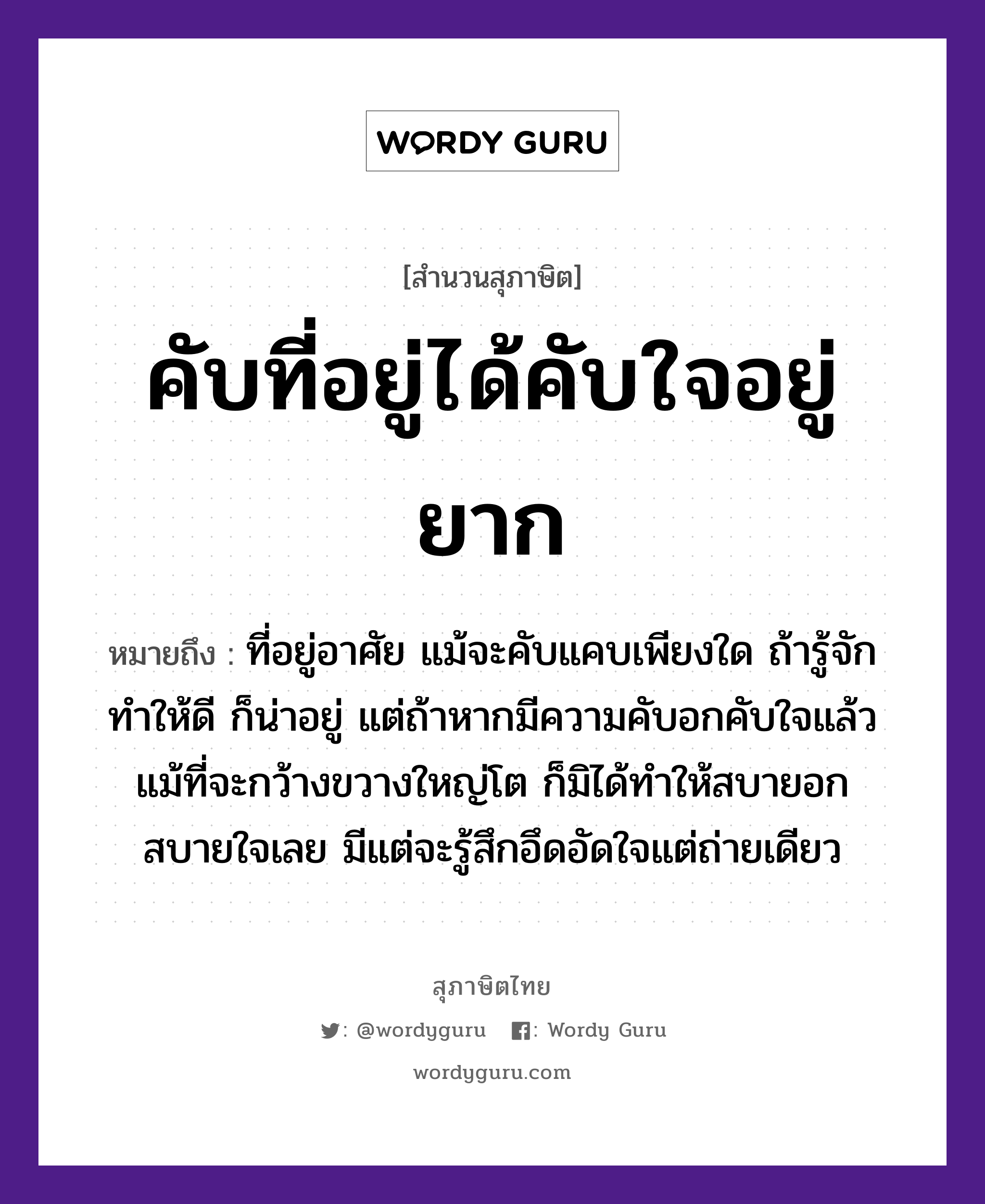 คำสุภาษิต: คับที่อยู่ได้คับใจอยู่ยาก หมายถึง?, หมายถึง ที่อยู่อาศัย แม้จะคับแคบเพียงใด ถ้ารู้จักทำให้ดี ก็น่าอยู่ แต่ถ้าหากมีความคับอกคับใจแล้ว แม้ที่จะกว้างขวางใหญ่โต ก็มิได้ทำให้สบายอกสบายใจเลย มีแต่จะรู้สึกอึดอัดใจแต่ถ่ายเดียว อวัยวะ ใจ