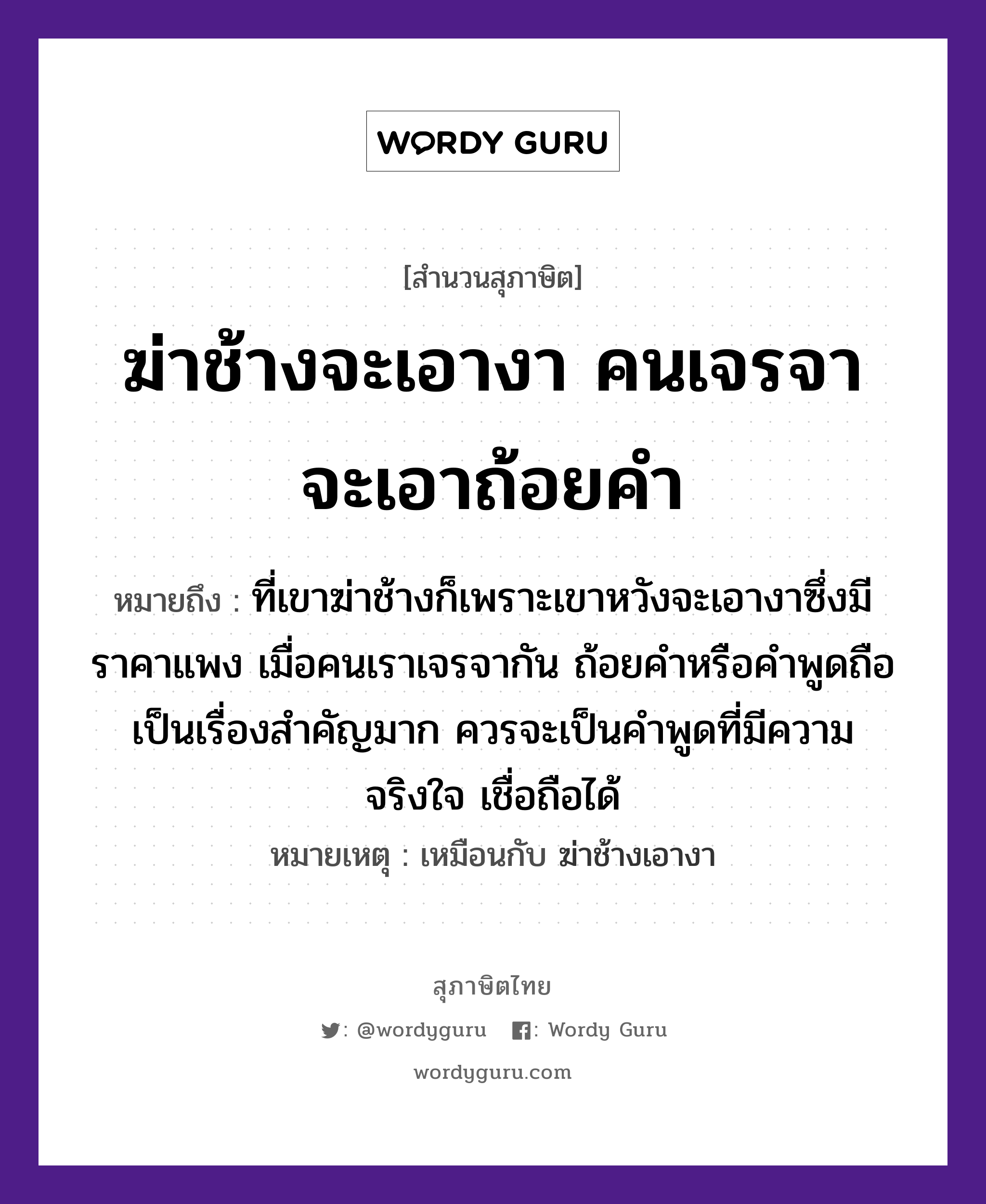 คำสุภาษิต: ฆ่าช้างจะเอางา คนเจรจาจะเอาถ้อยคำ หมายถึง?, หมายถึง ที่เขาฆ่าช้างก็เพราะเขาหวังจะเอางาซึ่งมีราคาแพง เมื่อคนเราเจรจากัน ถ้อยคำหรือคำพูดถือเป็นเรื่องสำคัญมาก ควรจะเป็นคำพูดที่มีความจริงใจ เชื่อถือได้ หมายเหตุ เหมือนกับ ฆ่าช้างเอางา คำนาม คน สัตว์ ช้าง อวัยวะ ขา, ใจ คำกริยา ฆ่า