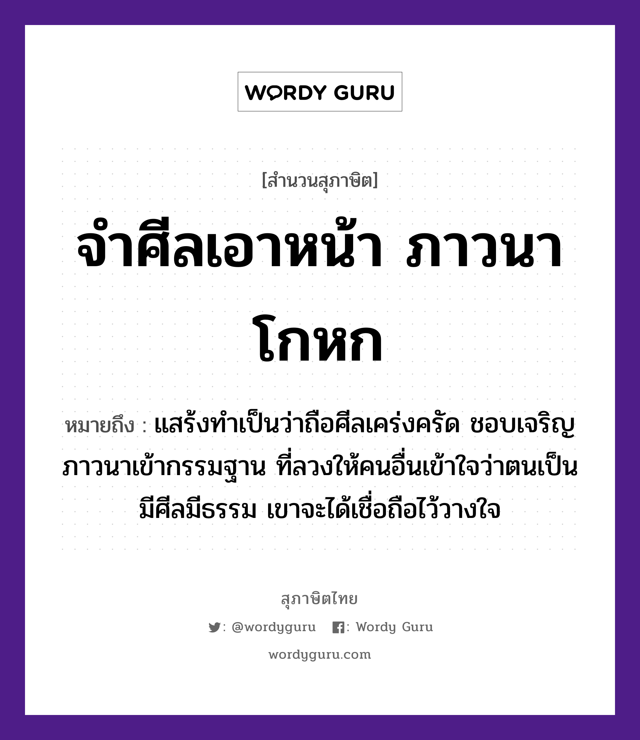 จำศีลเอาหน้า ภาวนาโกหก ความหมายคืออะไร ใช้ยังไง, สํานวนสุภาษิต จำศีลเอาหน้า ภาวนาโกหก หมายถึง แสร้งทำเป็นว่าถือศีลเคร่งครัด ชอบเจริญภาวนาเข้ากรรมฐาน ที่ลวงให้คนอื่นเข้าใจว่าตนเป็นมีศีลมีธรรม เขาจะได้เชื่อถือไว้วางใจ คำนาม คน อวัยวะ หน้า, ใจ