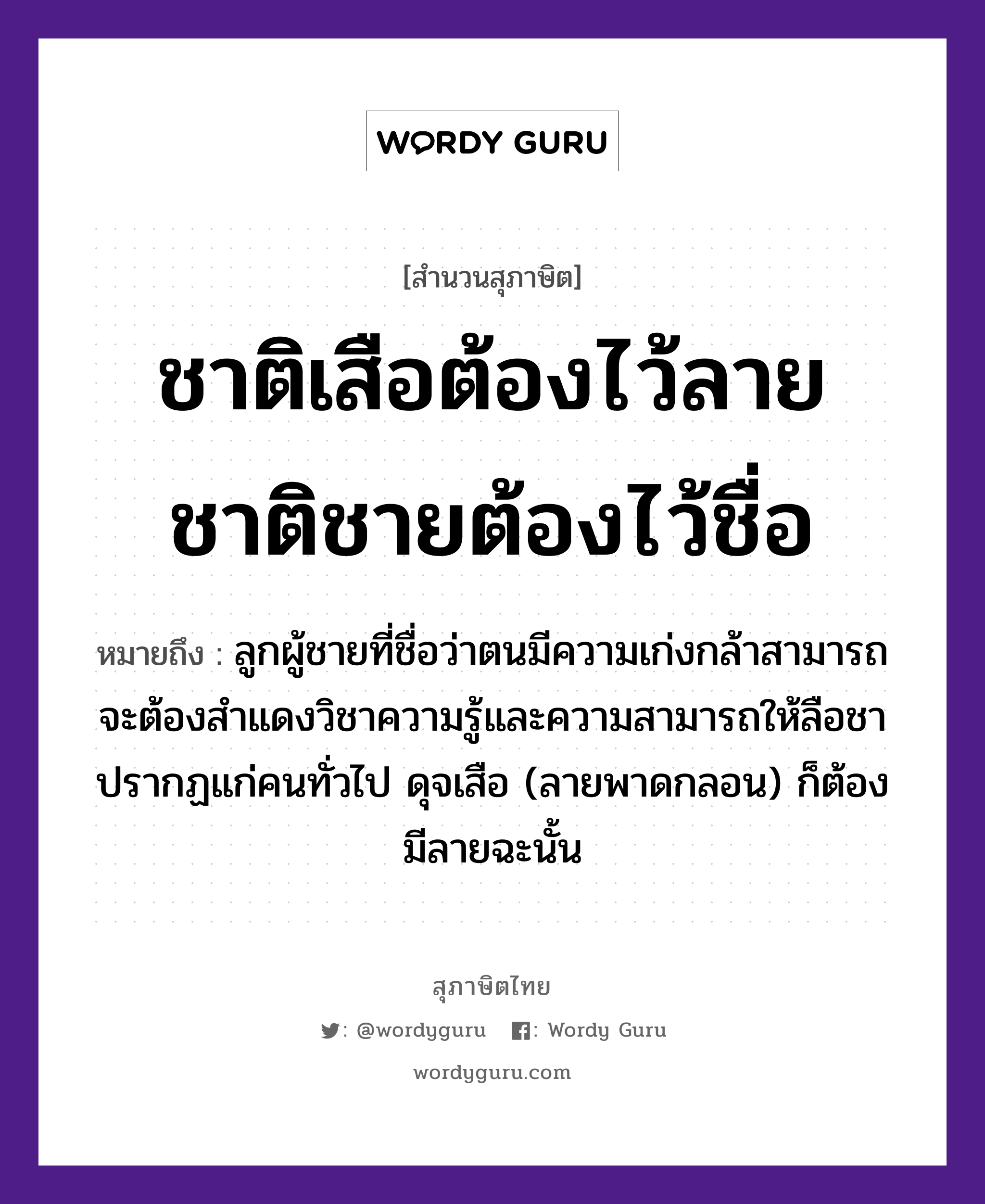 คำสุภาษิต: ชาติเสือต้องไว้ลาย ชาติชายต้องไว้ชื่อ หมายถึง?, หมายถึง ลูกผู้ชายที่ชื่อว่าตนมีความเก่งกล้าสามารถ จะต้องสำแดงวิชาความรู้และความสามารถให้ลือชาปรากฏแก่คนทั่วไป ดุจเสือ (ลายพาดกลอน) ก็ต้องมีลายฉะนั้น คำนาม ชาย, คน สัตว์ เสือ ครอบครัว ลูก