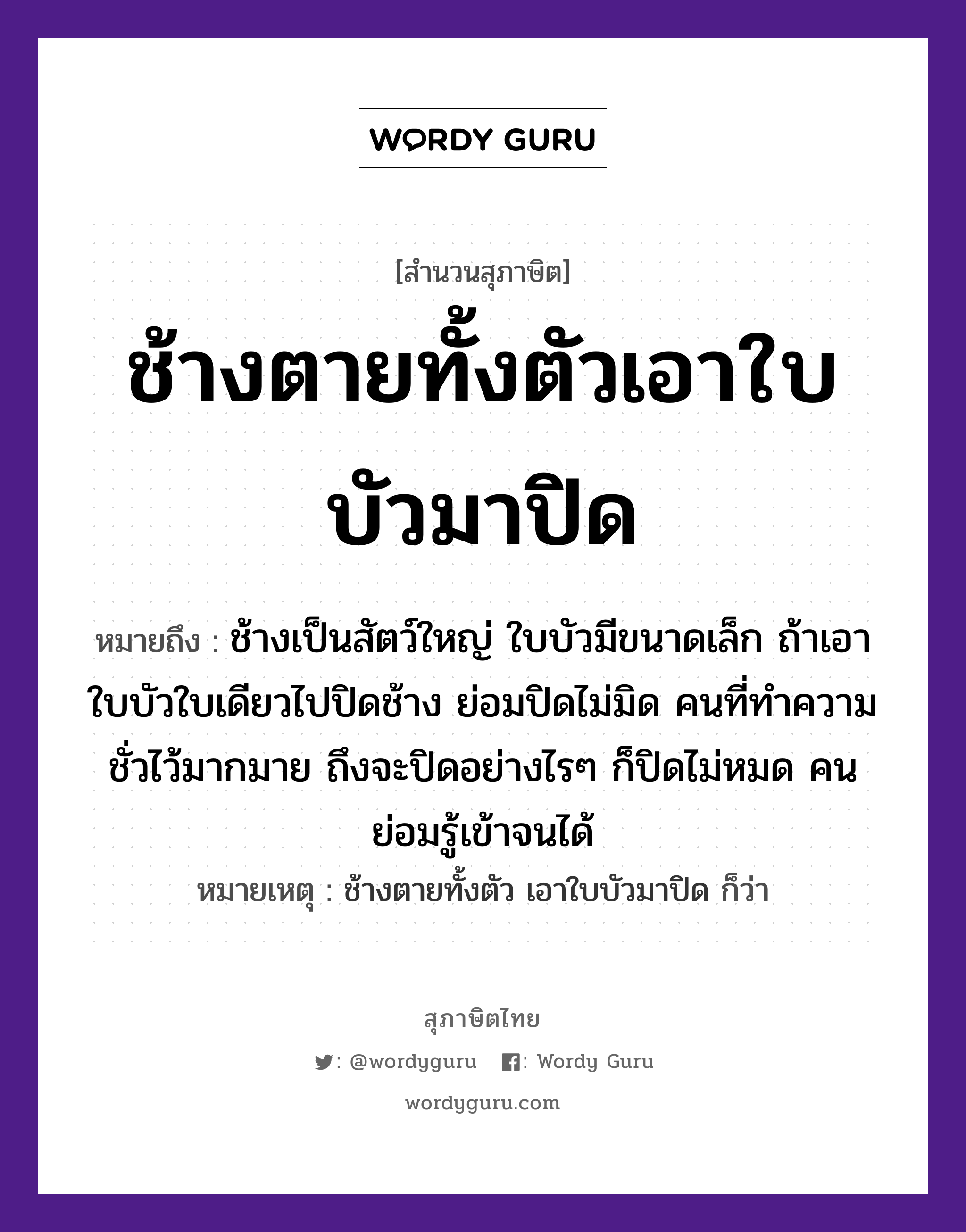 คำสุภาษิต: ช้างตายทั้งตัวเอาใบบัวมาปิด หมายถึง?, หมายถึง ช้างเป็นสัตว์ใหญ่ ใบบัวมีขนาดเล็ก ถ้าเอาใบบัวใบเดียวไปปิดช้าง ย่อมปิดไม่มิด คนที่ทำความชั่วไว้มากมาย ถึงจะปิดอย่างไรๆ ก็ปิดไม่หมด คนย่อมรู้เข้าจนได้ หมายเหตุ ช้างตายทั้งตัว เอาใบบัวมาปิด ก็ว่า คำนาม คน สัตว์ ช้าง อวัยวะ ตัว คำกริยา ตาย