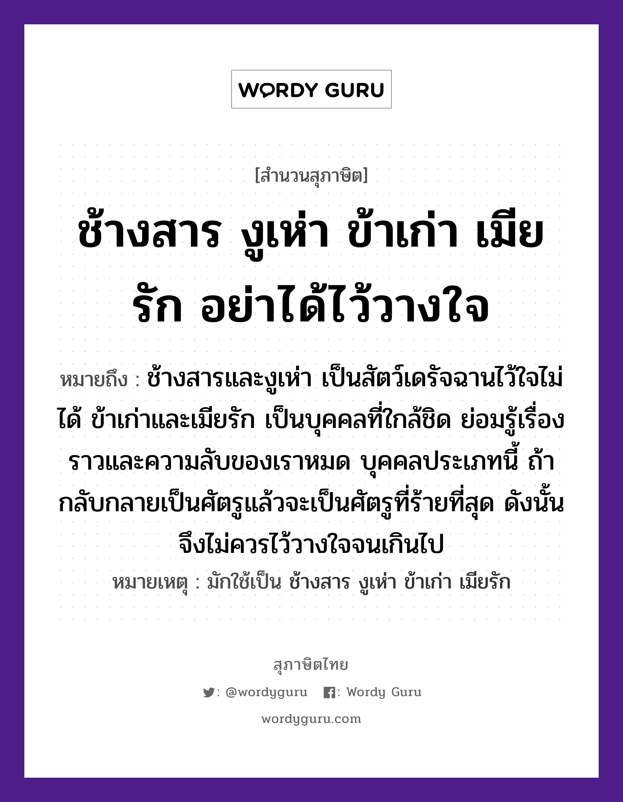 คำพังเพย: ช้างสาร งูเห่า ข้าเก่า เมียรัก อย่าได้ไว้วางใจ หมายถึงอะไร?, หมายถึง ช้างสารและงูเห่า เป็นสัตว์เดรัจฉานไว้ใจไม่ได้ ข้าเก่าและเมียรัก เป็นบุคคลที่ใกล้ชิด ย่อมรู้เรื่องราวและความลับของเราหมด บุคคลประเภทนี้ ถ้ากลับกลายเป็นศัตรูแล้วจะเป็นศัตรูที่ร้ายที่สุด ดังนั้นจึงไม่ควรไว้วางใจจนเกินไป หมายเหตุ มักใช้เป็น ช้างสาร งูเห่า ข้าเก่า เมียรัก สัตว์ ช้าง, งู อวัยวะ ใจ คำกริยา รัก