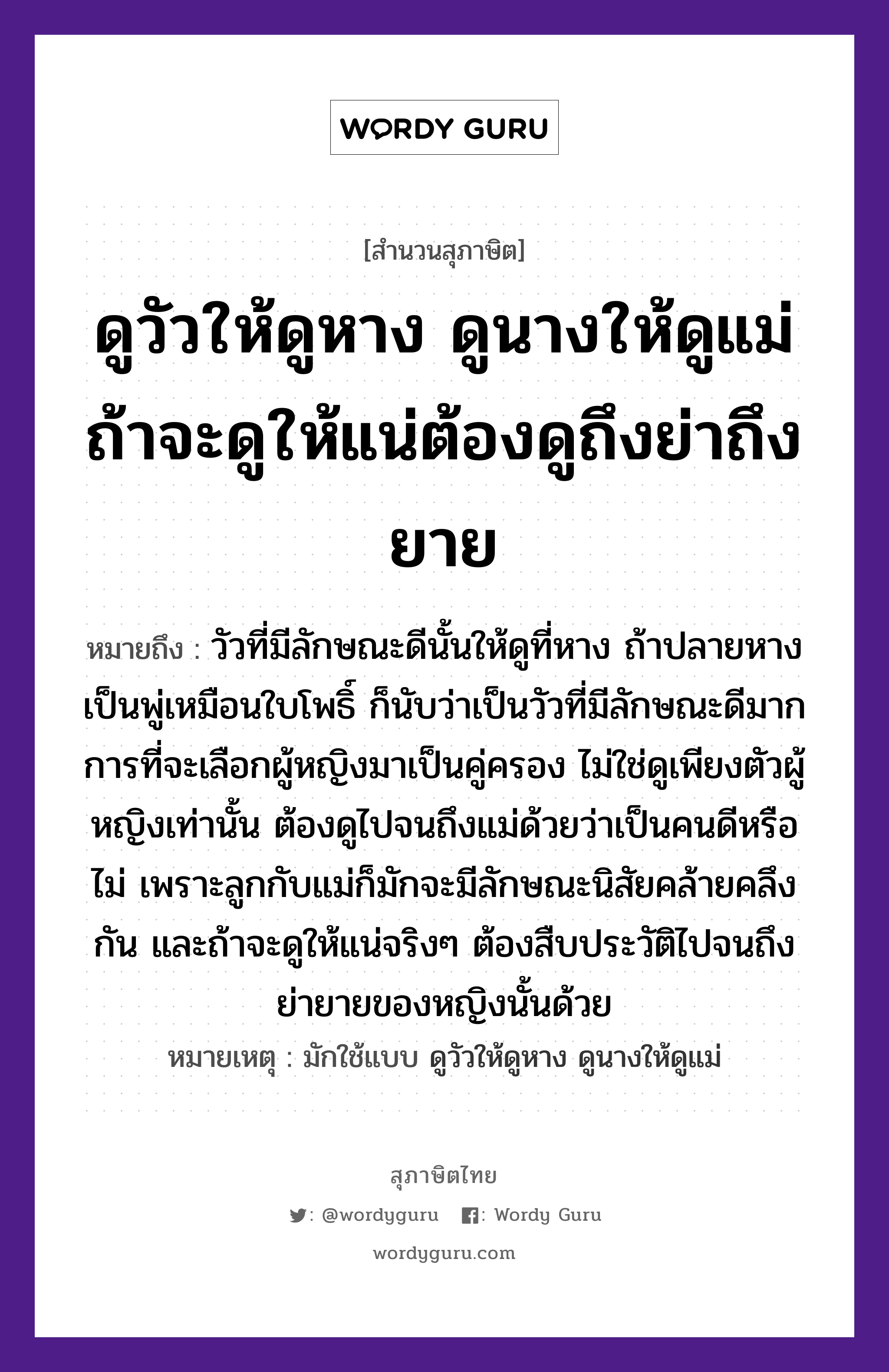 คำสุภาษิต: ดูวัวให้ดูหาง ดูนางให้ดูแม่ ถ้าจะดูให้แน่ต้องดูถึงย่าถึงยาย หมายถึง?, หมายถึง วัวที่มีลักษณะดีนั้นให้ดูที่หาง ถ้าปลายหางเป็นพู่เหมือนใบโพธิ์ ก็นับว่าเป็นวัวที่มีลักษณะดีมาก การที่จะเลือกผู้หญิงมาเป็นคู่ครอง ไม่ใช่ดูเพียงตัวผู้หญิงเท่านั้น ต้องดูไปจนถึงแม่ด้วยว่าเป็นคนดีหรือไม่ เพราะลูกกับแม่ก็มักจะมีลักษณะนิสัยคล้ายคลึงกัน และถ้าจะดูให้แน่จริงๆ ต้องสืบประวัติไปจนถึงย่ายายของหญิงนั้นด้วย หมายเหตุ มักใช้แบบ ดูวัวให้ดูหาง ดูนางให้ดูแม่ ครอบครัว แม่, ลูก คำนาม หญิง, คน สัตว์ วัว อวัยวะ หาง, ตัว