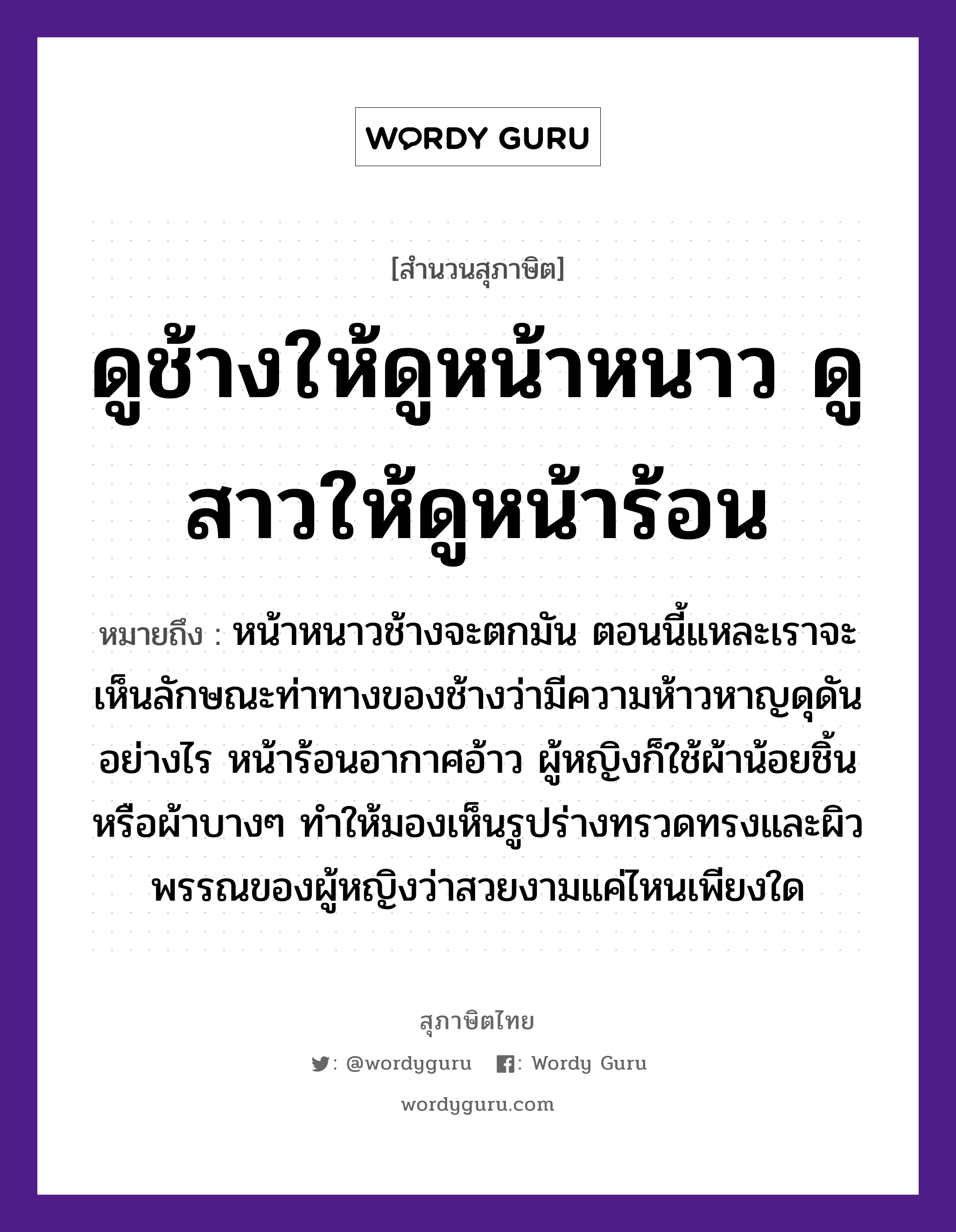 คำสุภาษิต: ดูช้างให้ดูหน้าหนาว ดูสาวให้ดูหน้าร้อน หมายถึง?, หมายถึง หน้าหนาวช้างจะตกมัน ตอนนี้แหละเราจะเห็นลักษณะท่าทางของช้างว่ามีความห้าวหาญดุดันอย่างไร หน้าร้อนอากาศอ้าว ผู้หญิงก็ใช้ผ้าน้อยชิ้น หรือผ้าบางๆ ทำให้มองเห็นรูปร่างทรวดทรงและผิวพรรณของผู้หญิงว่าสวยงามแค่ไหนเพียงใด สัตว์ ช้าง อวัยวะ หน้า คำนาม หญิง