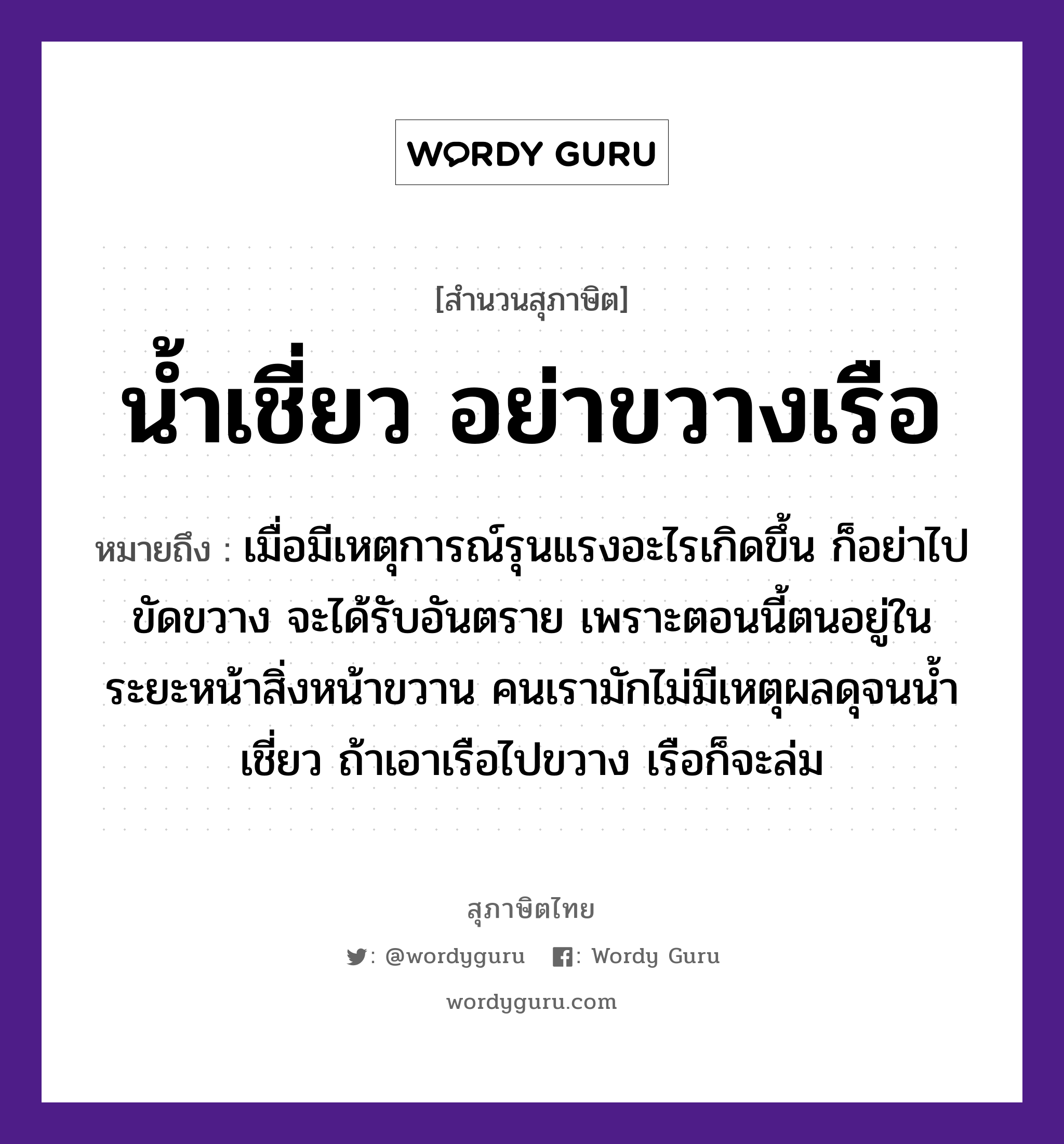 คำสุภาษิต: น้ำเชี่ยว อย่าขวางเรือ หมายถึง?, หมายถึง เมื่อมีเหตุการณ์รุนแรงอะไรเกิดขึ้น ก็อย่าไปขัดขวาง จะได้รับอันตราย เพราะตอนนี้ตนอยู่ในระยะหน้าสิ่งหน้าขวาน คนเรามักไม่มีเหตุผลดุจนน้ำเชี่ยว ถ้าเอาเรือไปขวาง เรือก็จะล่ม คำนาม คน อวัยวะ หน้า ธรรมชาติ น้ำ ยานพาหนะ เรือ