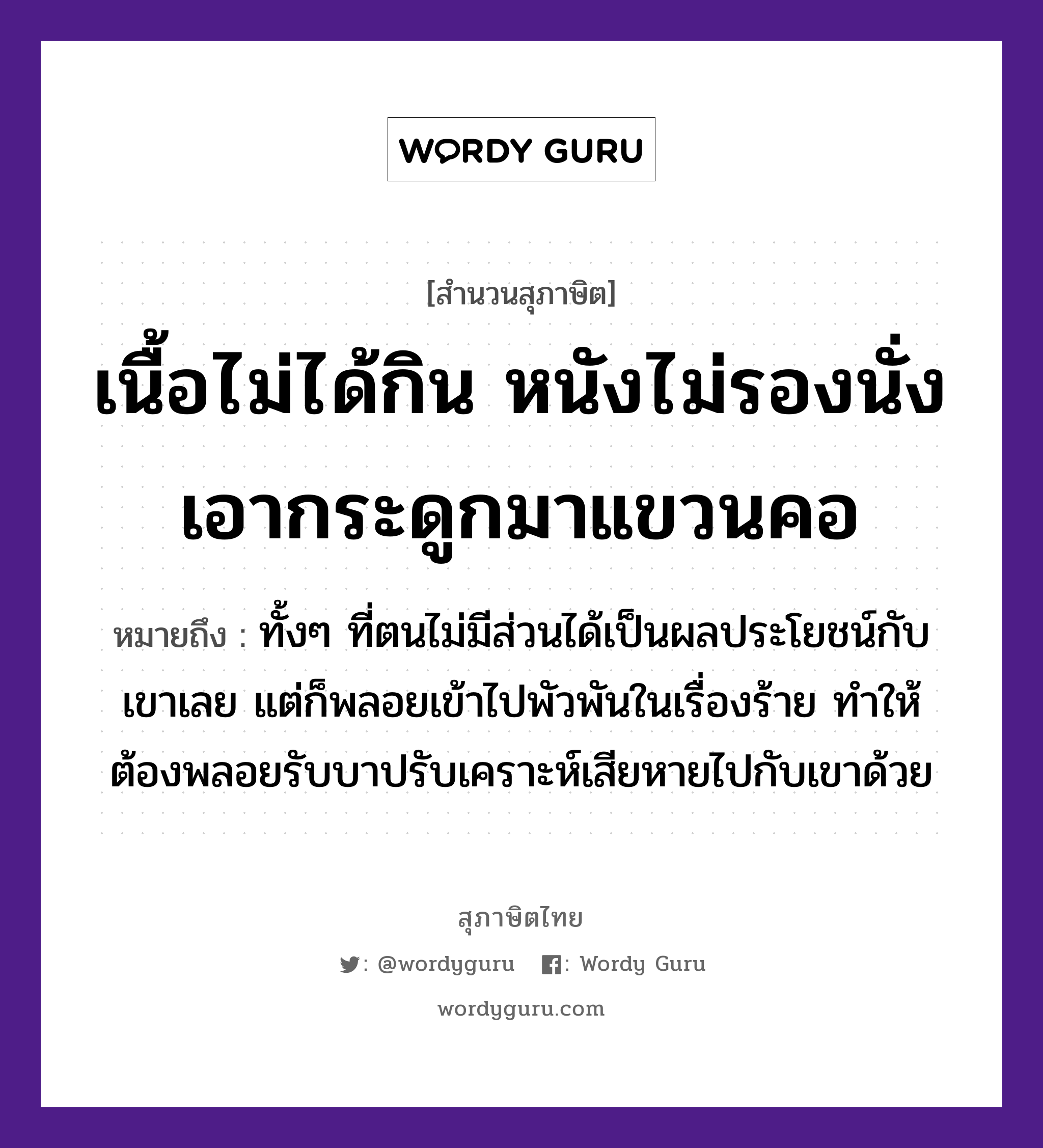 คำสุภาษิต: เนื้อไม่ได้กิน หนังไม่รองนั่ง เอากระดูกมาแขวนคอ หมายถึง?, หมายถึง ทั้งๆ ที่ตนไม่มีส่วนได้เป็นผลประโยชน์กับเขาเลย แต่ก็พลอยเข้าไปพัวพันในเรื่องร้าย ทำให้ต้องพลอยรับบาปรับเคราะห์เสียหายไปกับเขาด้วย อวัยวะ เนื้อ, คอ