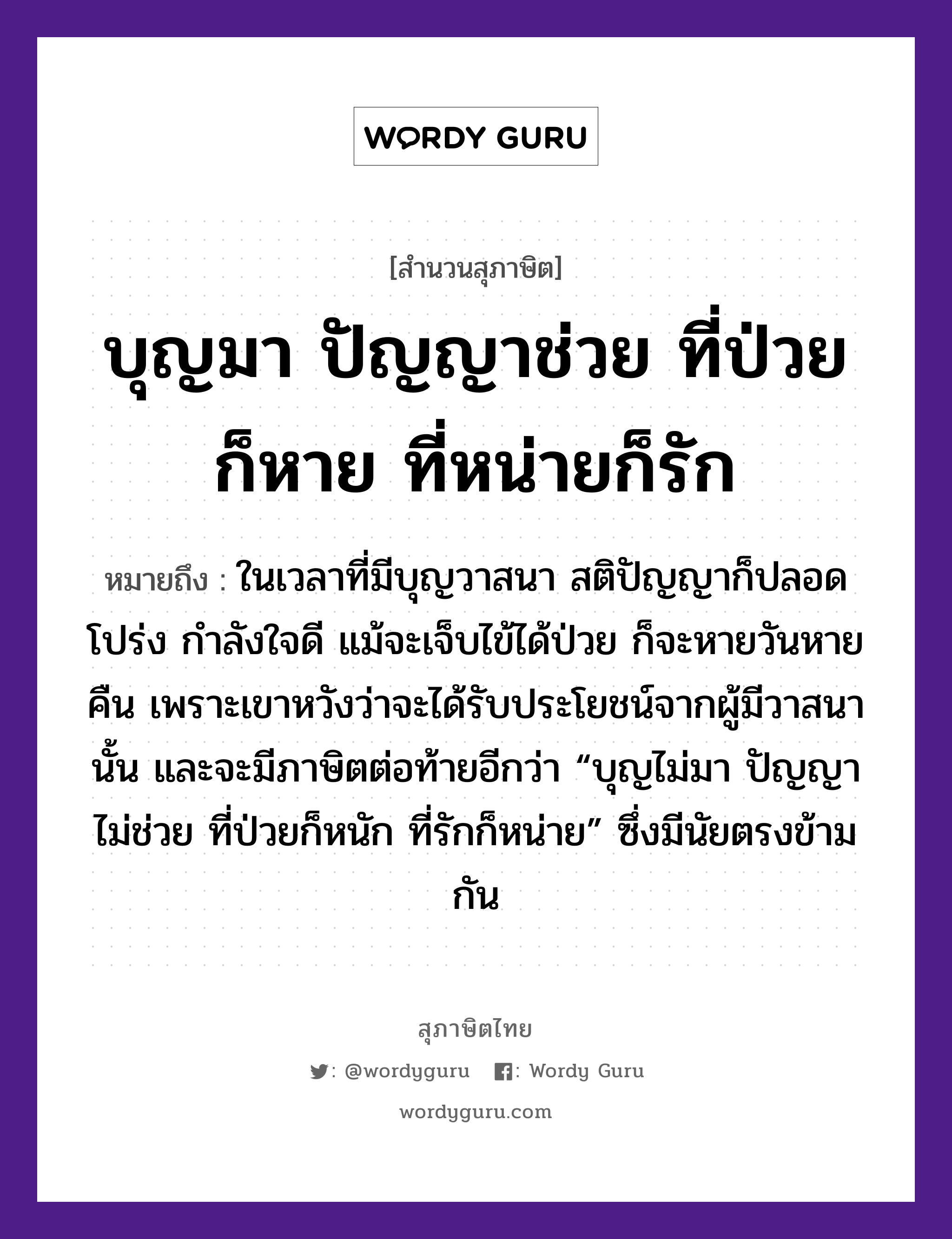 คำสุภาษิต: บุญมา ปัญญาช่วย ที่ป่วยก็หาย ที่หน่ายก็รัก หมายถึง?, หมายถึง ในเวลาที่มีบุญวาสนา สติปัญญาก็ปลอดโปร่ง กำลังใจดี แม้จะเจ็บไข้ได้ป่วย ก็จะหายวันหายคืน เพราะเขาหวังว่าจะได้รับประโยชน์จากผู้มีวาสนานั้น และจะมีภาษิตต่อท้ายอีกว่า “บุญไม่มา ปัญญาไม่ช่วย ที่ป่วยก็หนัก ที่รักก็หน่าย” ซึ่งมีนัยตรงข้ามกัน อวัยวะ ใจ คำกริยา รัก