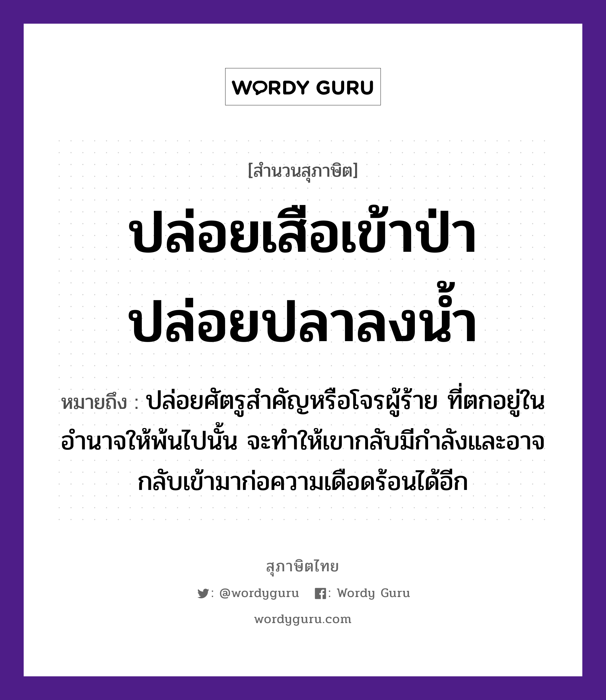 คำสุภาษิต: ปล่อยเสือเข้าป่า ปล่อยปลาลงน้ำ หมายถึง?, หมายถึง ปล่อยศัตรูสำคัญหรือโจรผู้ร้าย ที่ตกอยู่ในอำนาจให้พ้นไปนั้น จะทำให้เขากลับมีกำลังและอาจกลับเข้ามาก่อความเดือดร้อนได้อีก สัตว์ เสือ, ปลา ธรรมชาติ น้ำ