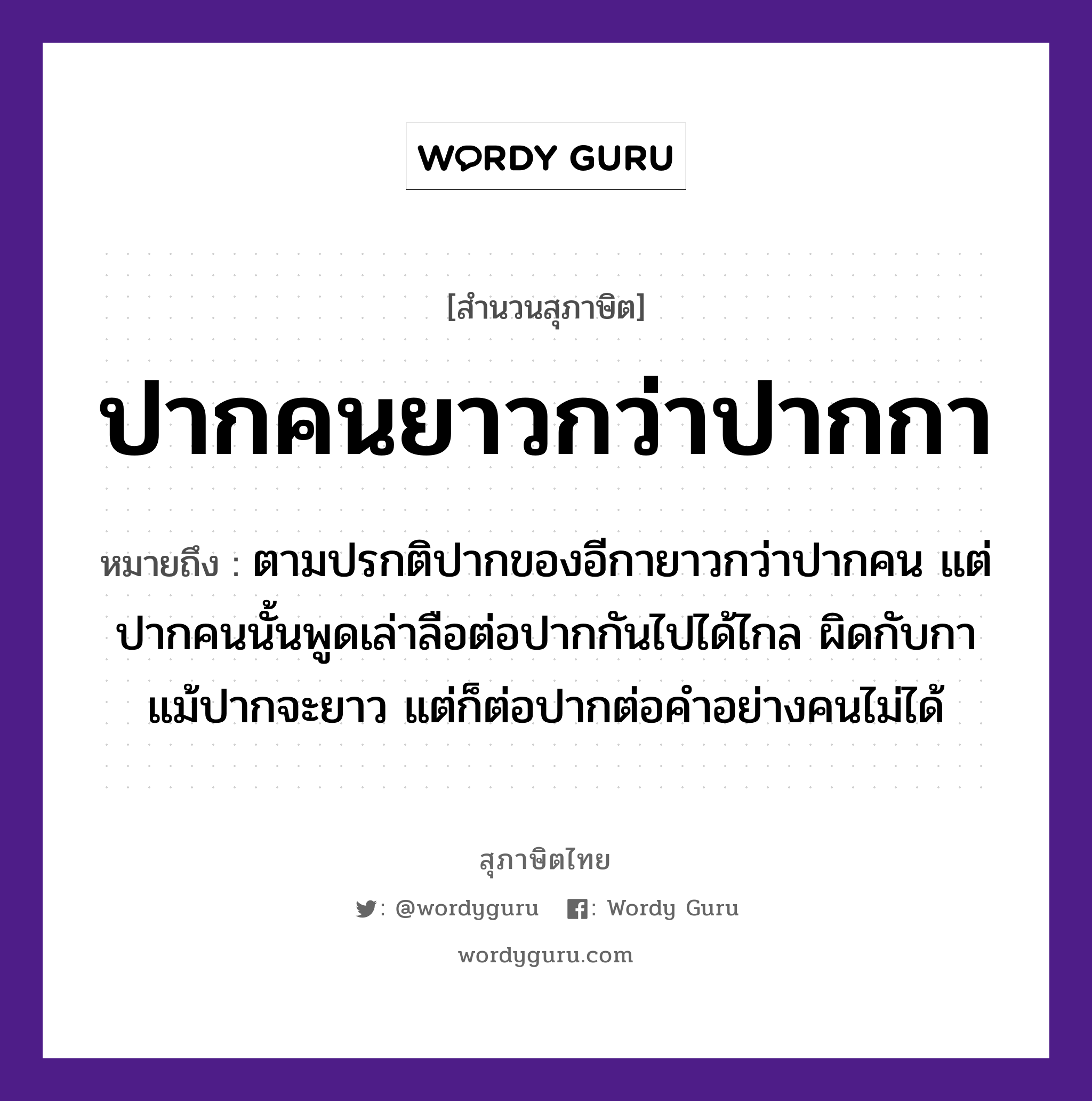 คำสุภาษิต: ปากคนยาวกว่าปากกา หมายถึง?, หมายถึง ตามปรกติปากของอีกายาวกว่าปากคน แต่ปากคนนั้นพูดเล่าลือต่อปากกันไปได้ไกล ผิดกับกาแม้ปากจะยาว แต่ก็ต่อปากต่อคำอย่างคนไม่ได้ คำนาม คน สัตว์ กา อวัยวะ ปาก คำกริยา เล่า