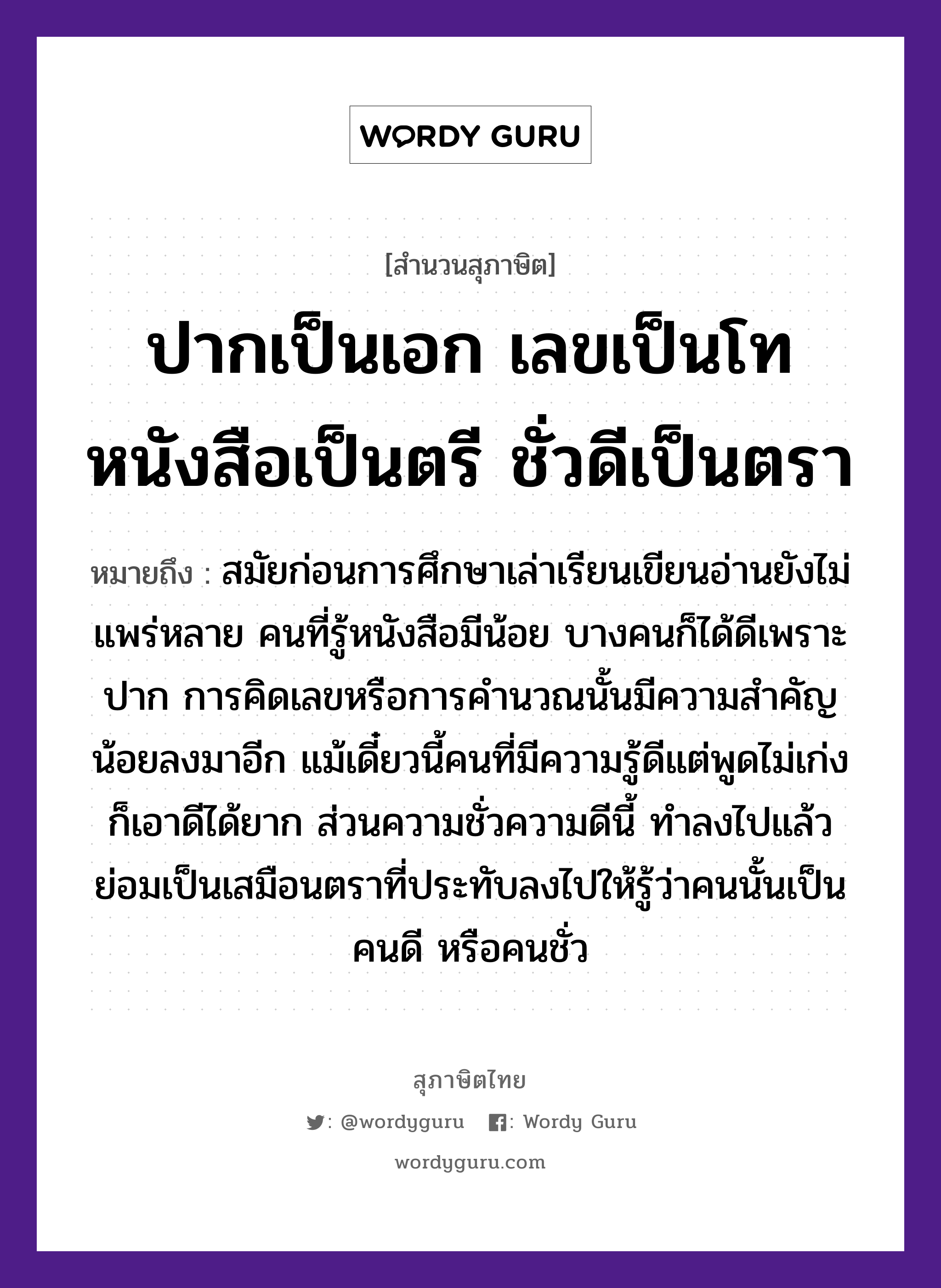 คำสุภาษิต: ปากเป็นเอก เลขเป็นโท หนังสือเป็นตรี ชั่วดีเป็นตรา หมายถึง?, หมายถึง สมัยก่อนการศึกษาเล่าเรียนเขียนอ่านยังไม่แพร่หลาย คนที่รู้หนังสือมีน้อย บางคนก็ได้ดีเพราะปาก การคิดเลขหรือการคำนวณนั้นมีความสำคัญน้อยลงมาอีก แม้เดี๋ยวนี้คนที่มีความรู้ดีแต่พูดไม่เก่ง ก็เอาดีได้ยาก ส่วนความชั่วความดีนี้ ทำลงไปแล้วย่อมเป็นเสมือนตราที่ประทับลงไปให้รู้ว่าคนนั้นเป็นคนดี หรือคนชั่ว คำนาม คน อวัยวะ ปาก คำกริยา เล่า