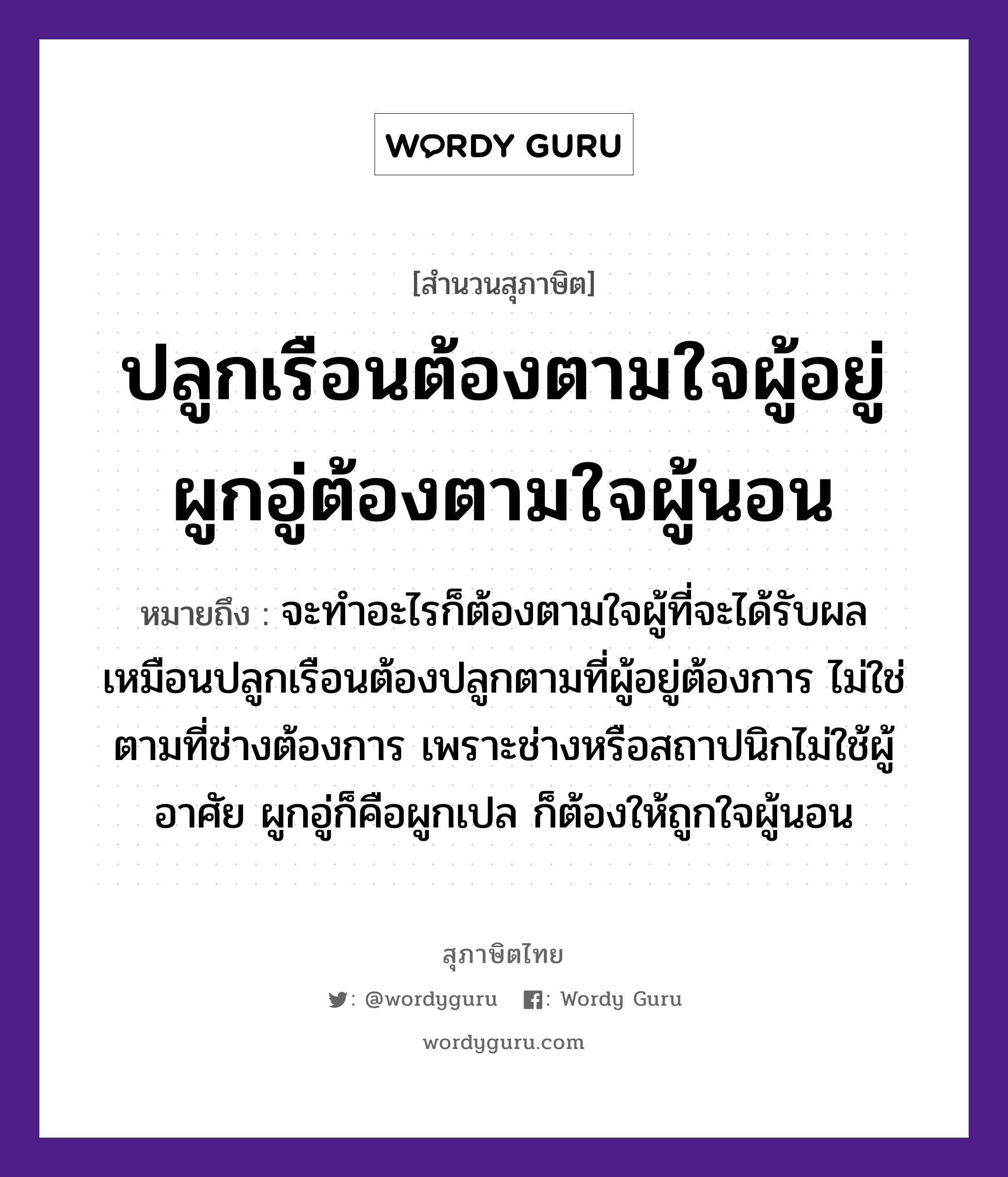 คำสุภาษิต: ปลูกเรือนต้องตามใจผู้อยู่ ผูกอู่ต้องตามใจผู้นอน หมายถึง?, หมายถึง จะทำอะไรก็ต้องตามใจผู้ที่จะได้รับผล เหมือนปลูกเรือนต้องปลูกตามที่ผู้อยู่ต้องการ ไม่ใช่ตามที่ช่างต้องการ เพราะช่างหรือสถาปนิกไม่ใช้ผู้อาศัย ผูกอู่ก็คือผูกเปล ก็ต้องให้ถูกใจผู้นอน อวัยวะ ใจ คำกริยา นอน