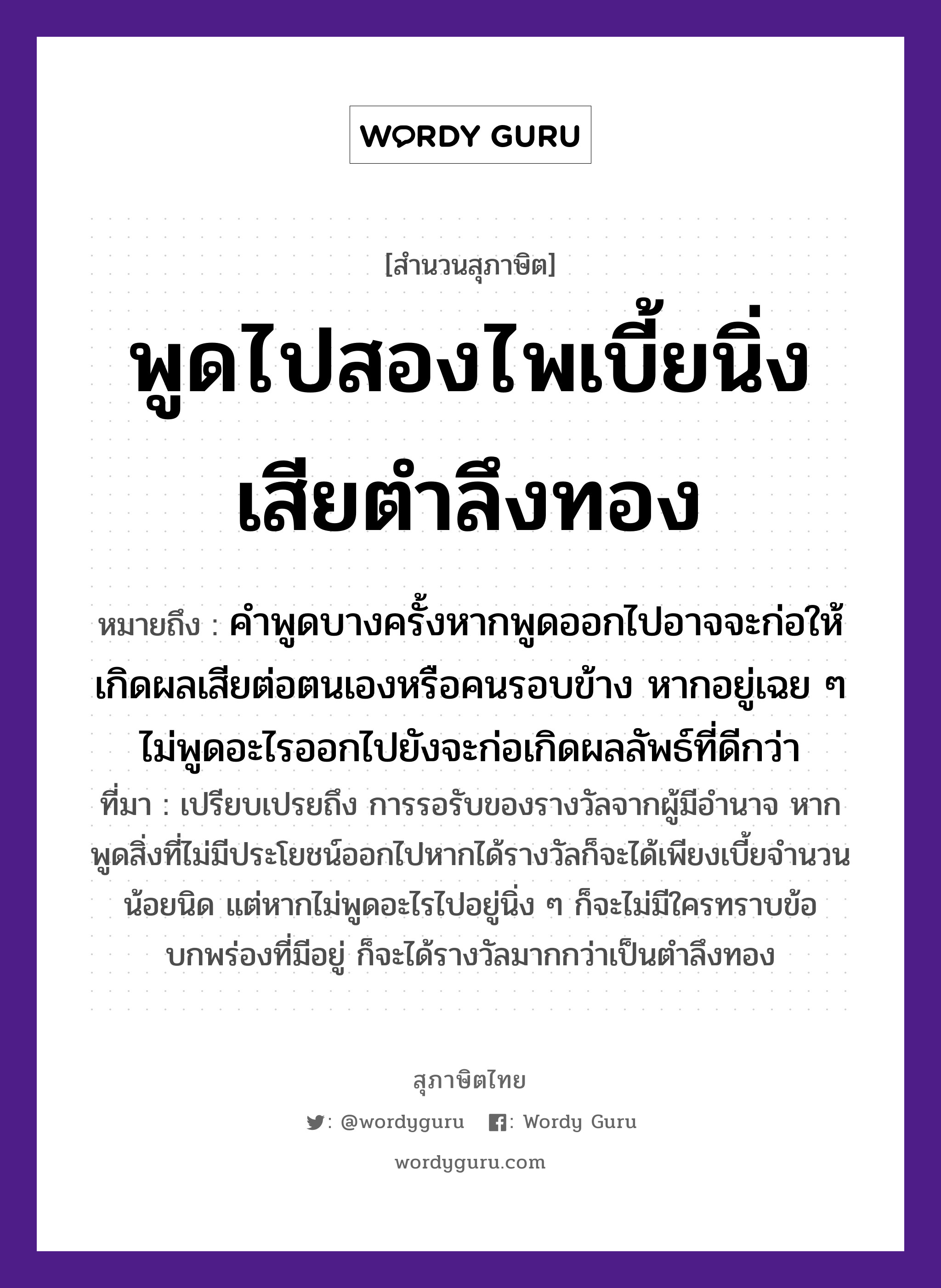 คำสุภาษิต: พูดไปสองไพเบี้ยนิ่งเสียตำลึงทอง หมายถึง?, หมายถึง คำพูดบางครั้งหากพูดออกไปอาจจะก่อให้เกิดผลเสียต่อตนเองหรือคนรอบข้าง หากอยู่เฉย ๆ ไม่พูดอะไรออกไปยังจะก่อเกิดผลลัพธ์ที่ดีกว่า ที่มา เปรียบเปรยถึง การรอรับของรางวัลจากผู้มีอำนาจ หากพูดสิ่งที่ไม่มีประโยชน์ออกไปหากได้รางวัลก็จะได้เพียงเบี้ยจำนวนน้อยนิด แต่หากไม่พูดอะไรไปอยู่นิ่ง ๆ ก็จะไม่มีใครทราบข้อบกพร่องที่มีอยู่ ก็จะได้รางวัลมากกว่าเป็นตำลึงทอง คำนาม คน คำกริยา ตำ ธรรมชาติ ทอง