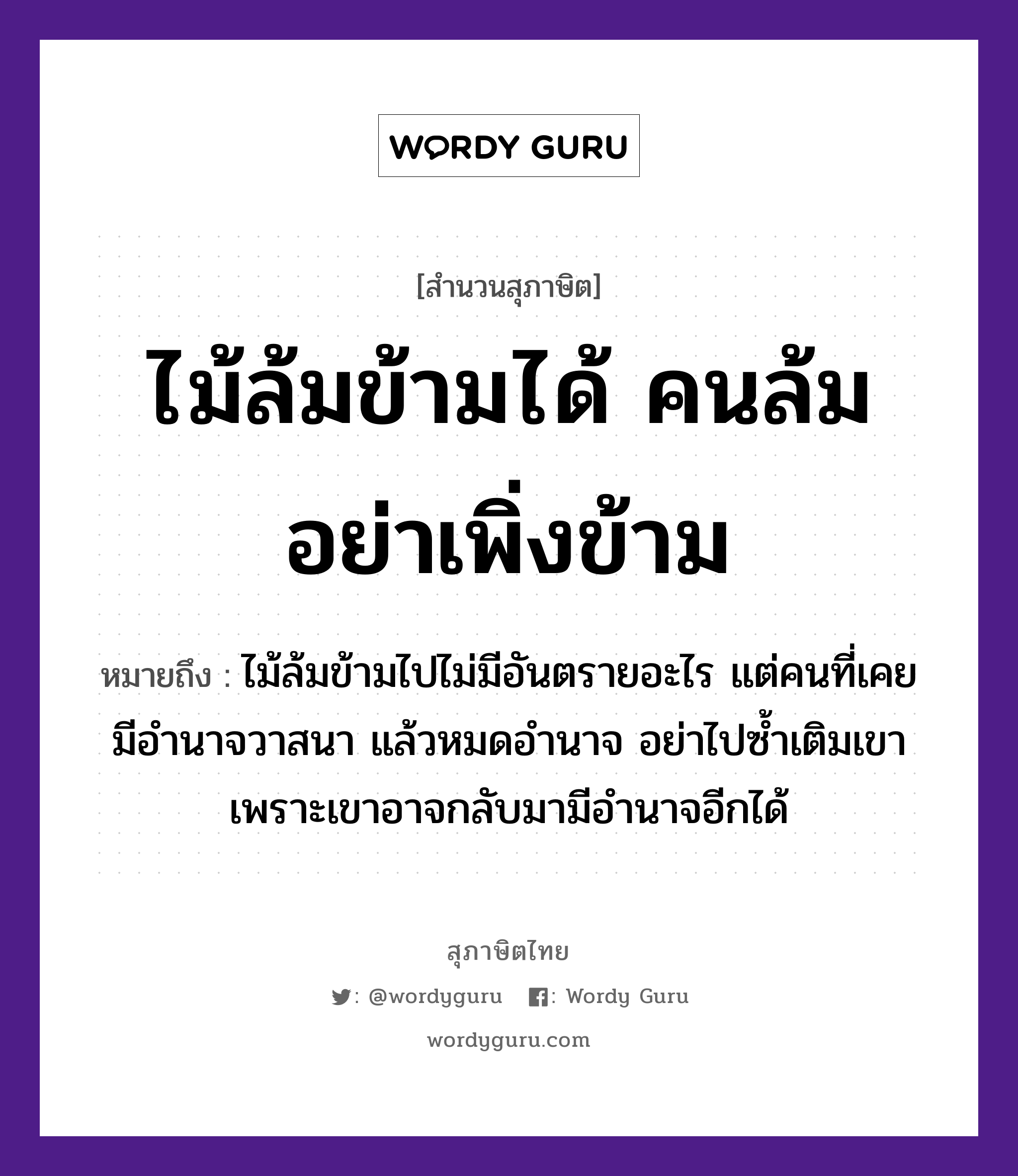 คำสุภาษิต: ไม้ล้มข้ามได้ คนล้มอย่าเพิ่งข้าม หมายถึง?, หมายถึง ไม้ล้มข้ามไปไม่มีอันตรายอะไร แต่คนที่เคยมีอำนาจวาสนา แล้วหมดอำนาจ อย่าไปซ้ำเติมเขา เพราะเขาอาจกลับมามีอำนาจอีกได้ ธรรมชาติ ไม้ คำนาม คน