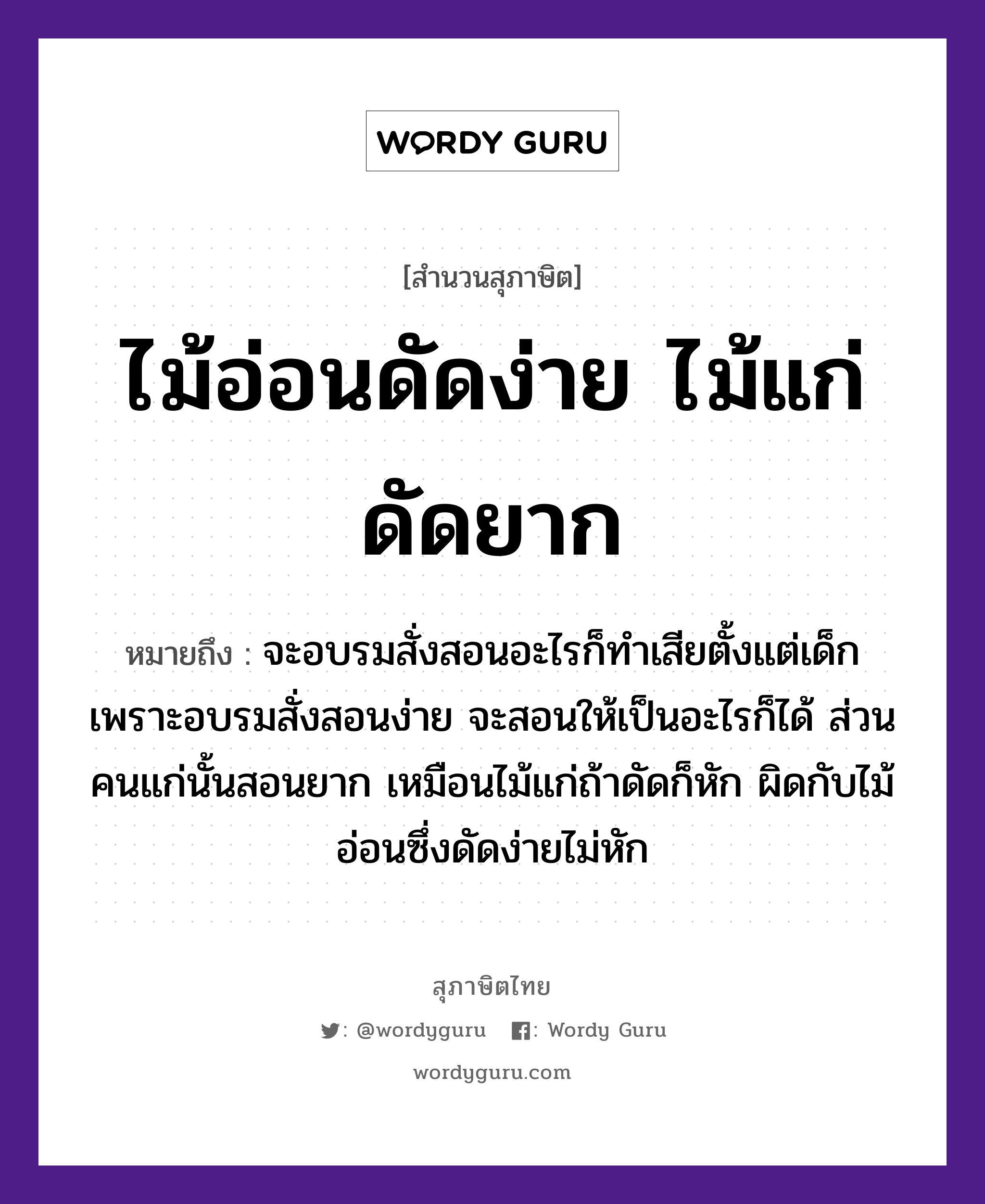 คำพังเพย: ไม้อ่อนดัดง่าย ไม้แก่ดัดยาก หมายถึงอะไร?, หมายถึง จะอบรมสั่งสอนอะไรก็ทำเสียตั้งแต่เด็ก เพราะอบรมสั่งสอนง่าย จะสอนให้เป็นอะไรก็ได้ ส่วนคนแก่นั้นสอนยาก เหมือนไม้แก่ถ้าดัดก็หัก ผิดกับไม้อ่อนซึ่งดัดง่ายไม่หัก คำนาม คน ธรรมชาติ ไม้