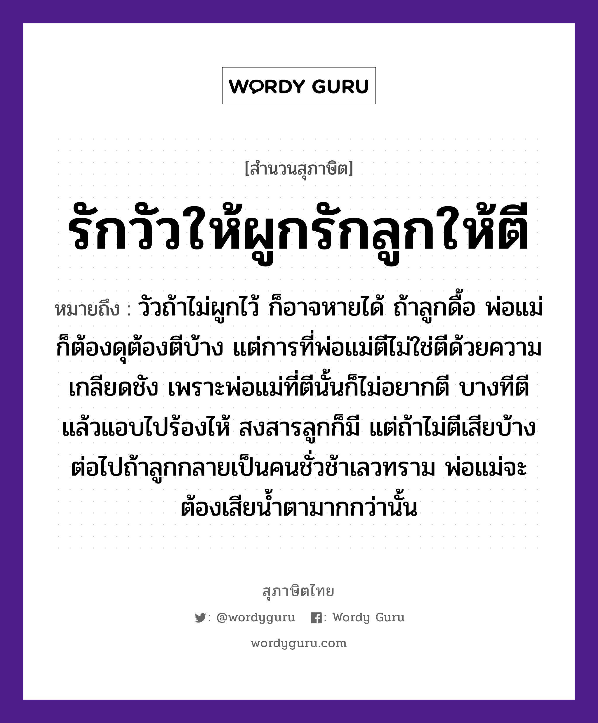 สำนวนไทย: รักวัวให้ผูกรักลูกให้ตี หมายถึง?, หมายถึง วัวถ้าไม่ผูกไว้ ก็อาจหายได้ ถ้าลูกดื้อ พ่อแม่ก็ต้องดุต้องตีบ้าง แต่การที่พ่อแม่ตีไม่ใช่ตีด้วยความเกลียดชัง เพราะพ่อแม่ที่ตีนั้นก็ไม่อยากตี บางทีตีแล้วแอบไปร้องไห้ สงสารลูกก็มี แต่ถ้าไม่ตีเสียบ้าง ต่อไปถ้าลูกกลายเป็นคนชั่วช้าเลวทราม พ่อแม่จะต้องเสียน้ำตามากกว่านั้น คำนาม คน สัตว์ วัว อวัยวะ ตา คำกริยา รัก, ตี ครอบครัว ลูก, พ่อ, แม่ ธรรมชาติ น้ำ