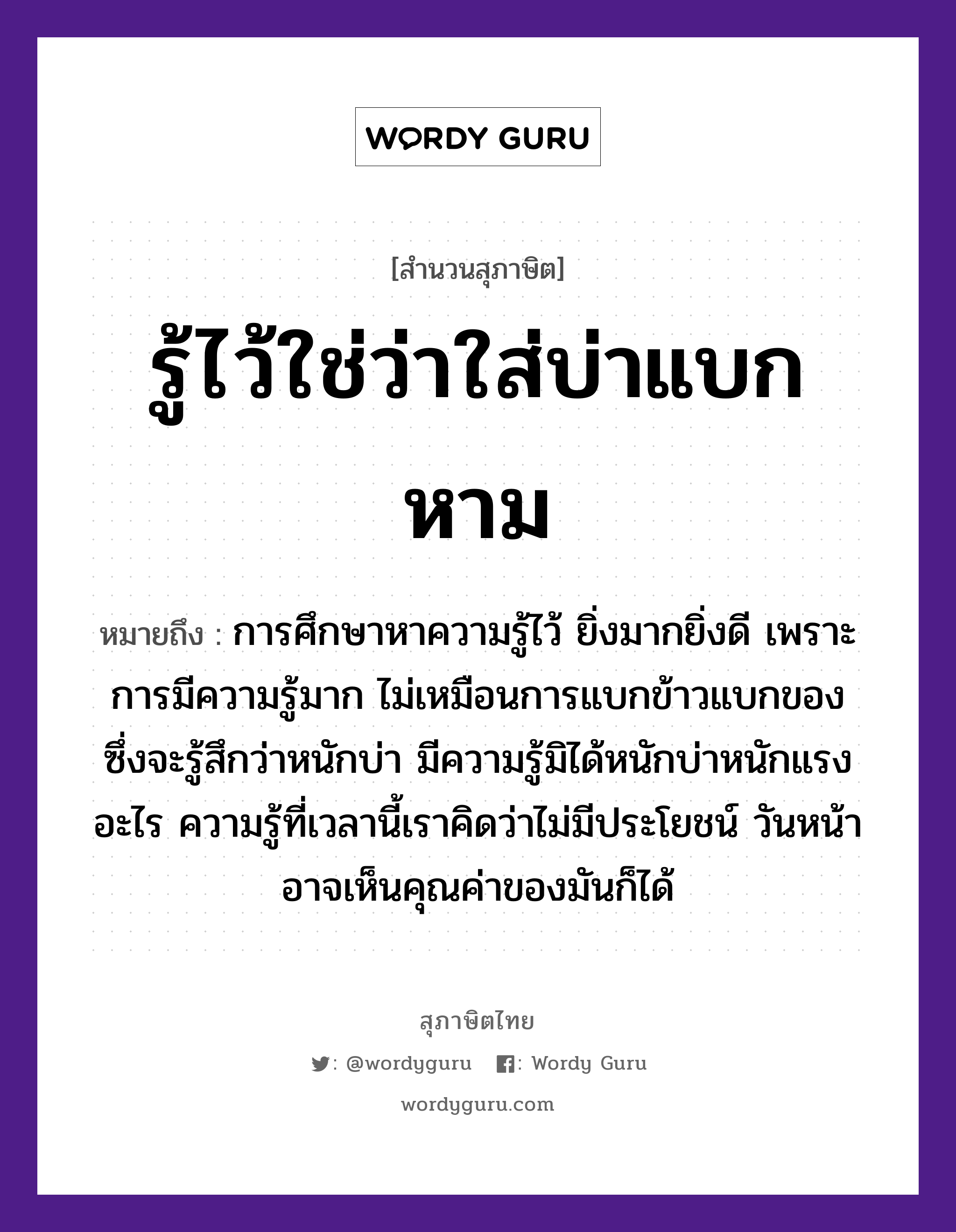 รู้ไว้ใช่ว่าใส่บ่าแบกหาม ความหมายคืออะไร ใช้ยังไง, สํานวนสุภาษิต รู้ไว้ใช่ว่าใส่บ่าแบกหาม หมายถึง การศึกษาหาความรู้ไว้ ยิ่งมากยิ่งดี เพราะการมีความรู้มาก ไม่เหมือนการแบกข้าวแบกของ ซึ่งจะรู้สึกว่าหนักบ่า มีความรู้มิได้หนักบ่าหนักแรงอะไร ความรู้ที่เวลานี้เราคิดว่าไม่มีประโยชน์ วันหน้าอาจเห็นคุณค่าของมันก็ได้ อาหาร ข้าว อวัยวะ หน้า