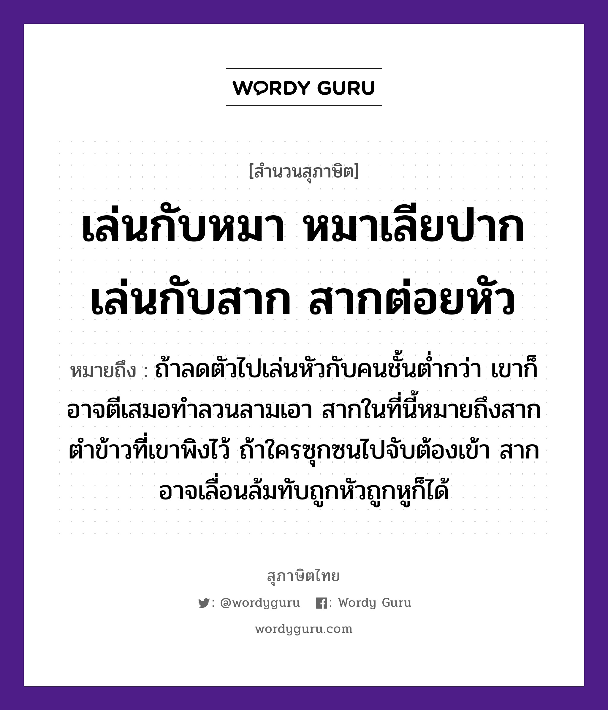 คำสุภาษิต: เล่นกับหมา หมาเลียปาก เล่นกับสาก สากต่อยหัว หมายถึง?, หมายถึง ถ้าลดตัวไปเล่นหัวกับคนชั้นต่ำกว่า เขาก็อาจตีเสมอทำลวนลามเอา สากในที่นี้หมายถึงสากตำข้าวที่เขาพิงไว้ ถ้าใครซุกซนไปจับต้องเข้า สากอาจเลื่อนล้มทับถูกหัวถูกหูก็ได้ คำนาม คน สัตว์ หมา อาหาร ข้าว อวัยวะ ปาก, หู, ตัว คำกริยา ตำ, ตี, จับ