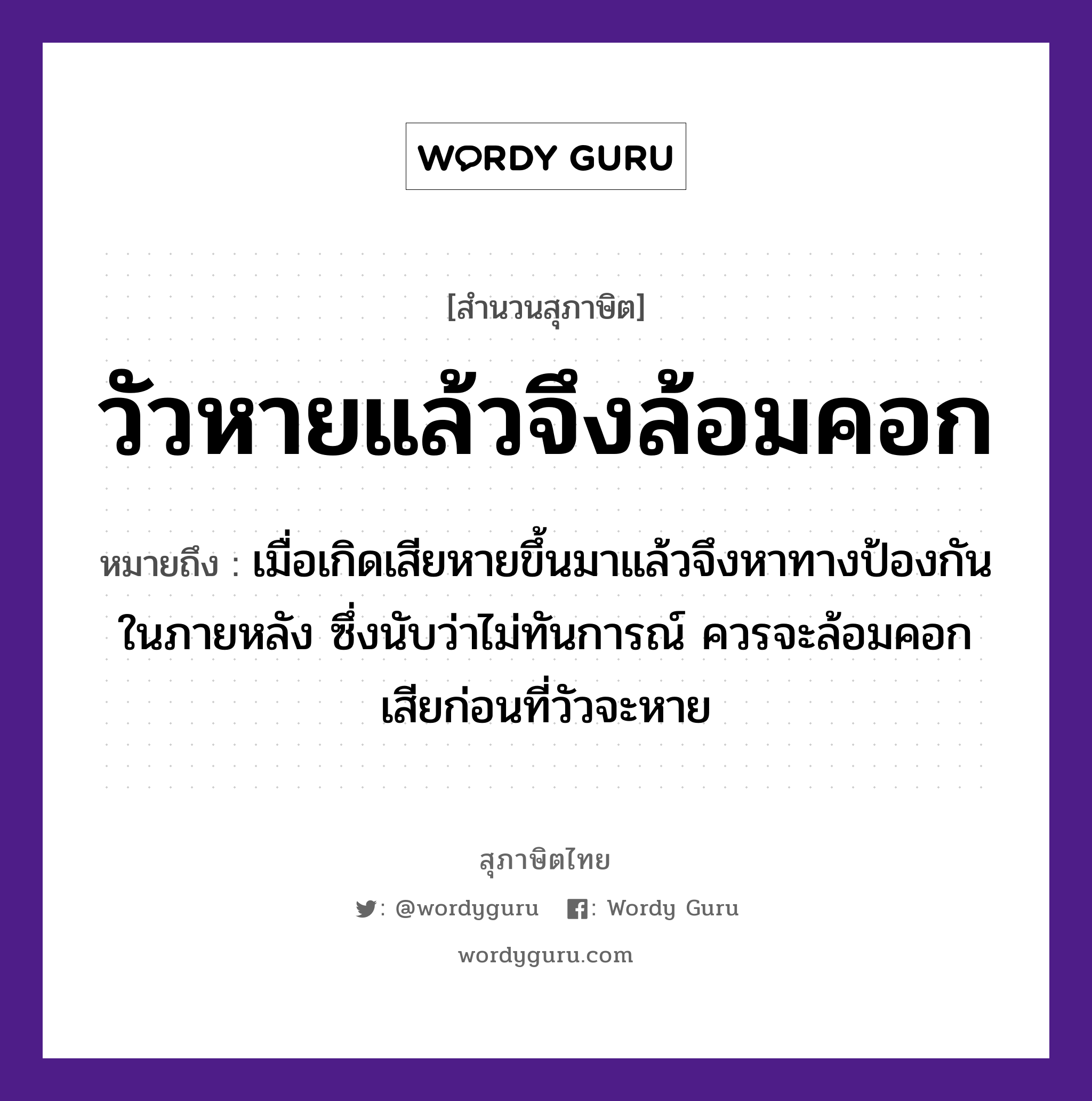 วัวหายแล้วจึงล้อมคอก ความหมายคืออะไร ใช้ยังไง, สํานวนสุภาษิต วัวหายแล้วจึงล้อมคอก หมายถึง เมื่อเกิดเสียหายขึ้นมาแล้วจึงหาทางป้องกันในภายหลัง ซึ่งนับว่าไม่ทันการณ์ ควรจะล้อมคอกเสียก่อนที่วัวจะหาย สัตว์ วัว