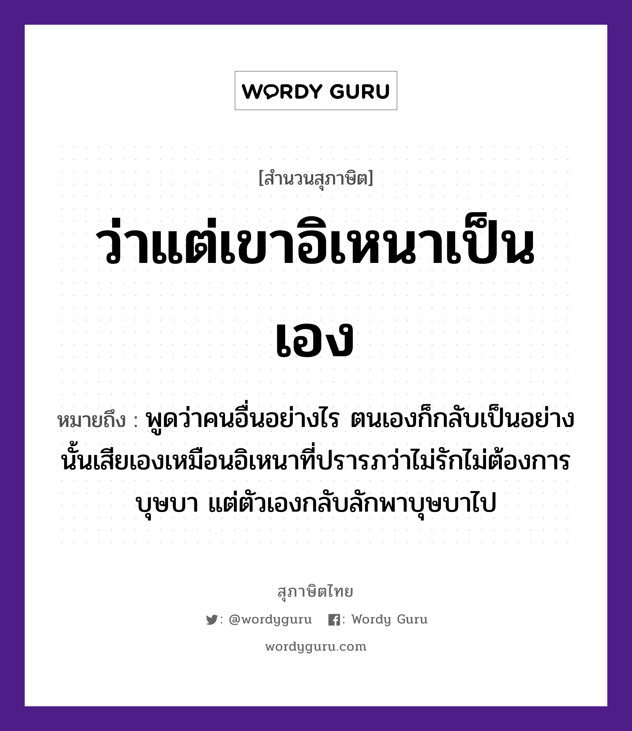 ว่าแต่เขาอิเหนาเป็นเอง ความหมายคืออะไร ใช้ยังไง, สํานวนสุภาษิต ว่าแต่เขาอิเหนาเป็นเอง หมายถึง พูดว่าคนอื่นอย่างไร ตนเองก็กลับเป็นอย่างนั้นเสียเองเหมือนอิเหนาที่ปรารภว่าไม่รักไม่ต้องการบุษบา แต่ตัวเองกลับลักพาบุษบาไป คำนาม คน อวัยวะ ตัว คำกริยา รัก