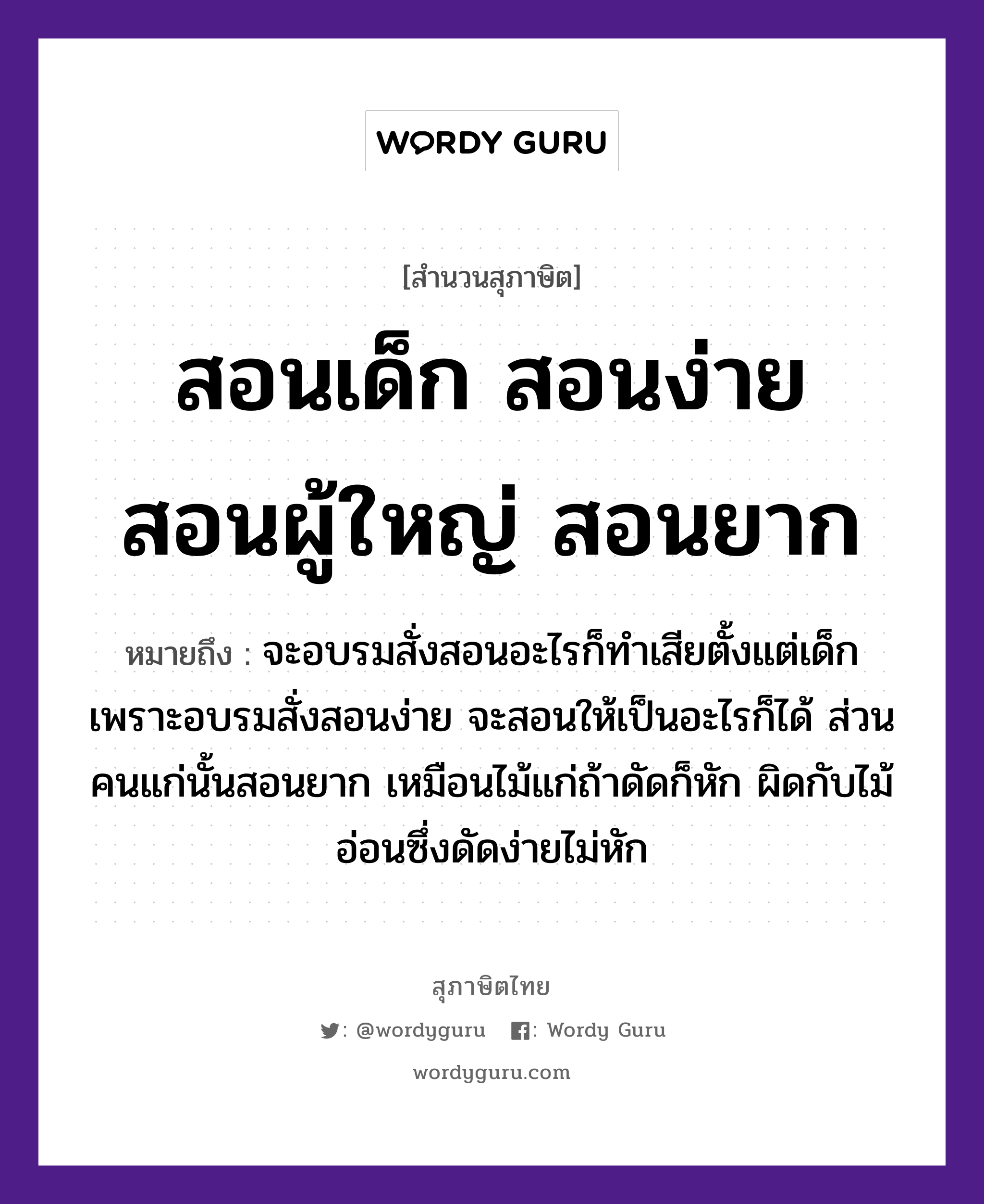 สอนเด็ก สอนง่าย สอนผู้ใหญ่ สอนยาก ความหมายคืออะไร ใช้ยังไง, สํานวนสุภาษิต สอนเด็ก สอนง่าย สอนผู้ใหญ่ สอนยาก หมายถึง จะอบรมสั่งสอนอะไรก็ทำเสียตั้งแต่เด็ก เพราะอบรมสั่งสอนง่าย จะสอนให้เป็นอะไรก็ได้ ส่วนคนแก่นั้นสอนยาก เหมือนไม้แก่ถ้าดัดก็หัก ผิดกับไม้อ่อนซึ่งดัดง่ายไม่หัก คำนาม คน ธรรมชาติ ไม้