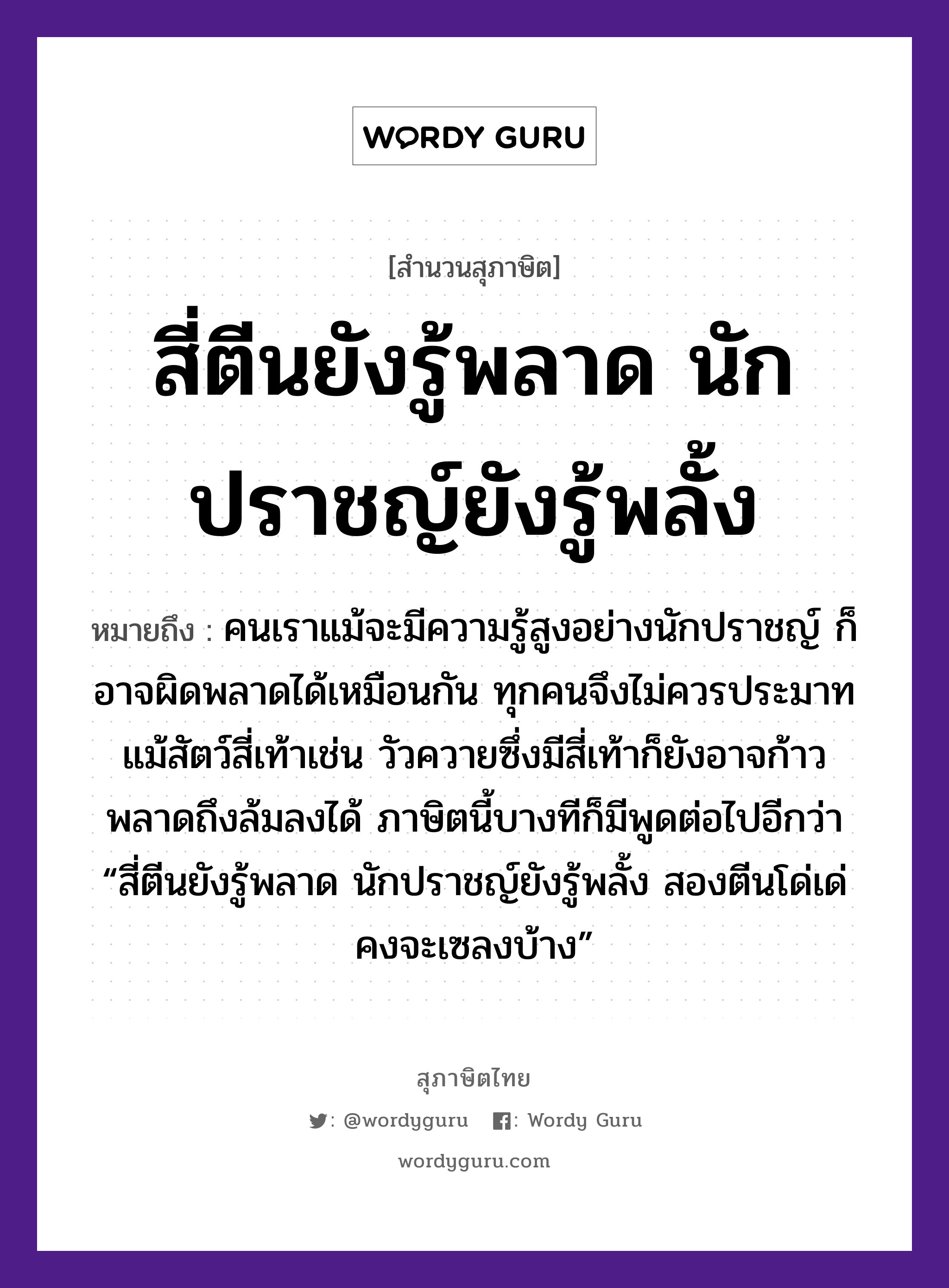 สี่ตีนยังรู้พลาด นักปราชญ์ยังรู้พลั้ง ความหมายคืออะไร ใช้ยังไง, สํานวนสุภาษิต สี่ตีนยังรู้พลาด นักปราชญ์ยังรู้พลั้ง หมายถึง คนเราแม้จะมีความรู้สูงอย่างนักปราชญ์ ก็อาจผิดพลาดได้เหมือนกัน ทุกคนจึงไม่ควรประมาท แม้สัตว์สี่เท้าเช่น วัวควายซึ่งมีสี่เท้าก็ยังอาจก้าวพลาดถึงล้มลงได้ ภาษิตนี้บางทีก็มีพูดต่อไปอีกว่า “สี่ตีนยังรู้พลาด นักปราชญ์ยังรู้พลั้ง สองตีนโด่เด่ คงจะเซลงบ้าง” คำนาม คน สัตว์ วัว อวัยวะ ตีน