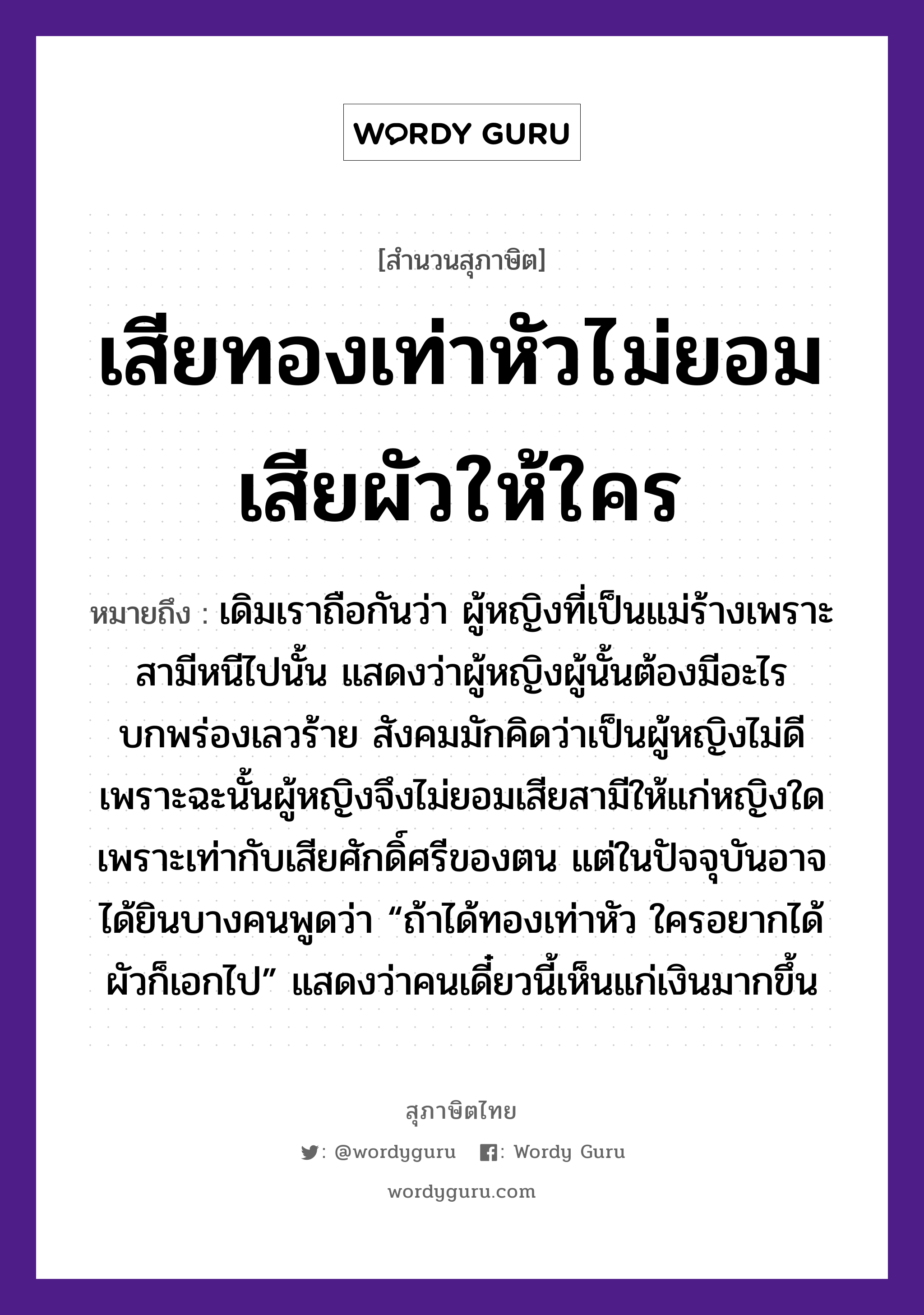 คำสุภาษิต: เสียทองเท่าหัวไม่ยอมเสียผัวให้ใคร หมายถึง?, หมายถึง เดิมเราถือกันว่า ผู้หญิงที่เป็นแม่ร้างเพราะสามีหนีไปนั้น แสดงว่าผู้หญิงผู้นั้นต้องมีอะไรบกพร่องเลวร้าย สังคมมักคิดว่าเป็นผู้หญิงไม่ดี เพราะฉะนั้นผู้หญิงจึงไม่ยอมเสียสามีให้แก่หญิงใด เพราะเท่ากับเสียศักดิ์ศรีของตน แต่ในปัจจุบันอาจได้ยินบางคนพูดว่า “ถ้าได้ทองเท่าหัว ใครอยากได้ผัวก็เอกไป” แสดงว่าคนเดี๋ยวนี้เห็นแก่เงินมากขึ้น คำนาม หญิง, คน ครอบครัว แม่ ธรรมชาติ ทอง