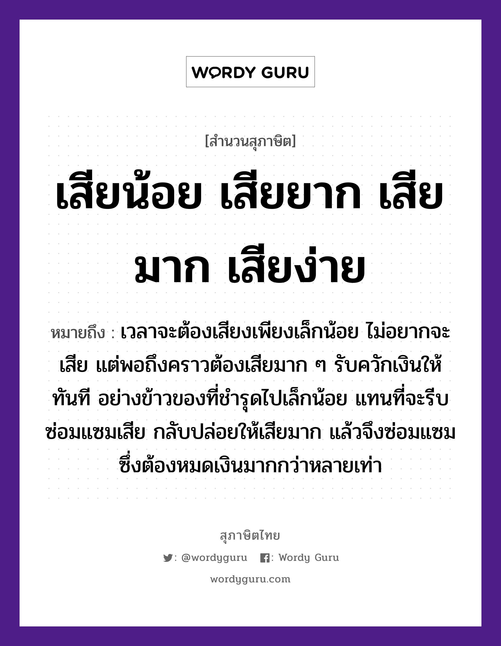 คำสุภาษิต: เสียน้อย เสียยาก เสียมาก เสียง่าย หมายถึง?, หมายถึง เวลาจะต้องเสียงเพียงเล็กน้อย ไม่อยากจะเสีย แต่พอถึงคราวต้องเสียมาก ๆ รับควักเงินให้ทันที อย่างข้าวของที่ชำรุดไปเล็กน้อย แทนที่จะรีบซ่อมแซมเสีย กลับปล่อยให้เสียมาก แล้วจึงซ่อมแซม ซึ่งต้องหมดเงินมากกว่าหลายเท่า อาหาร ข้าว