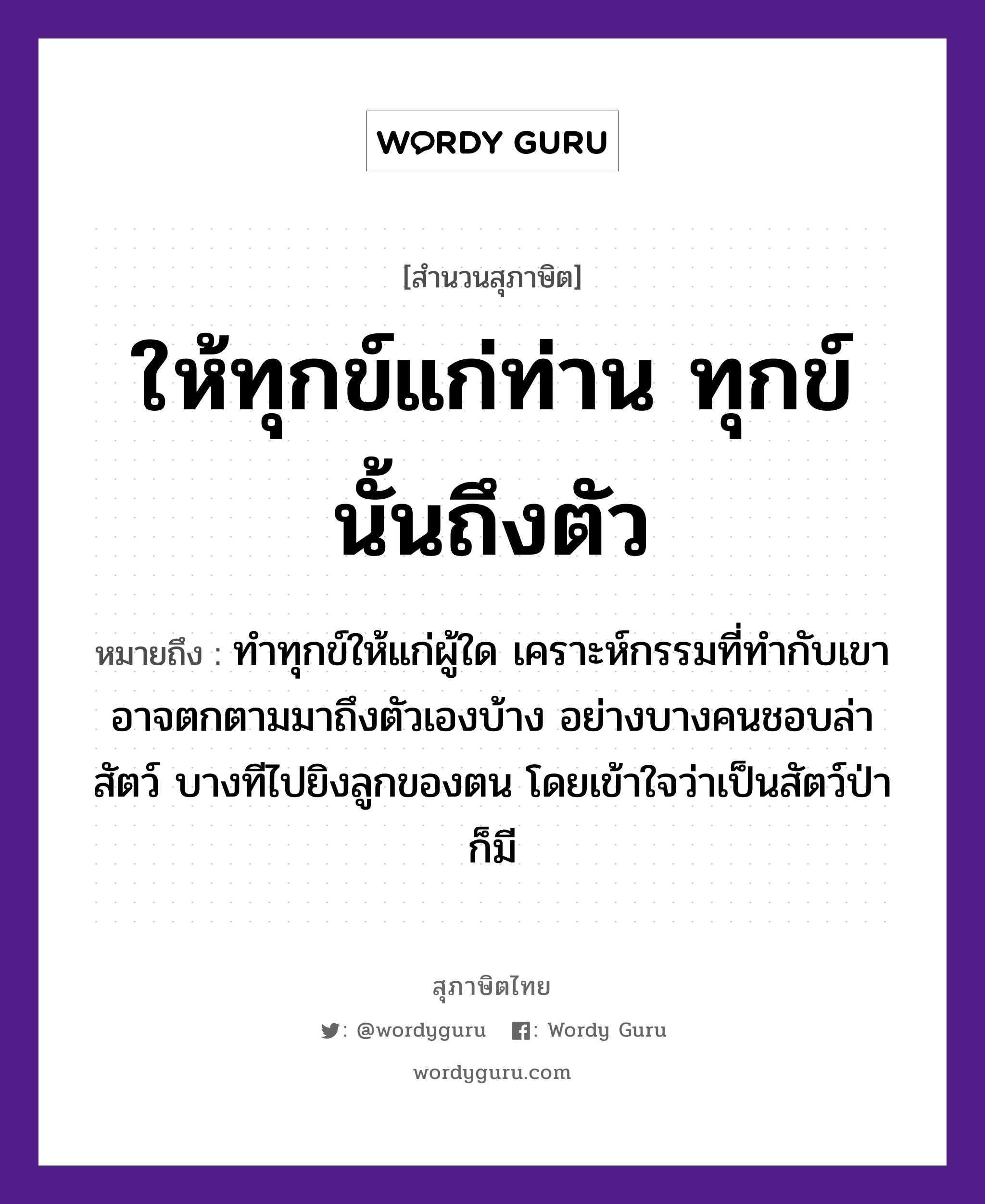 ให้ทุกข์แก่ท่าน ทุกข์นั้นถึงตัว ความหมายคืออะไร ใช้ยังไง, สํานวนสุภาษิต ให้ทุกข์แก่ท่าน ทุกข์นั้นถึงตัว หมายถึง ทำทุกข์ให้แก่ผู้ใด เคราะห์กรรมที่ทำกับเขา อาจตกตามมาถึงตัวเองบ้าง อย่างบางคนชอบล่าสัตว์ บางทีไปยิงลูกของตน โดยเข้าใจว่าเป็นสัตว์ป่าก็มี คำนาม คน อวัยวะ ตัว, ใจ ครอบครัว ลูก