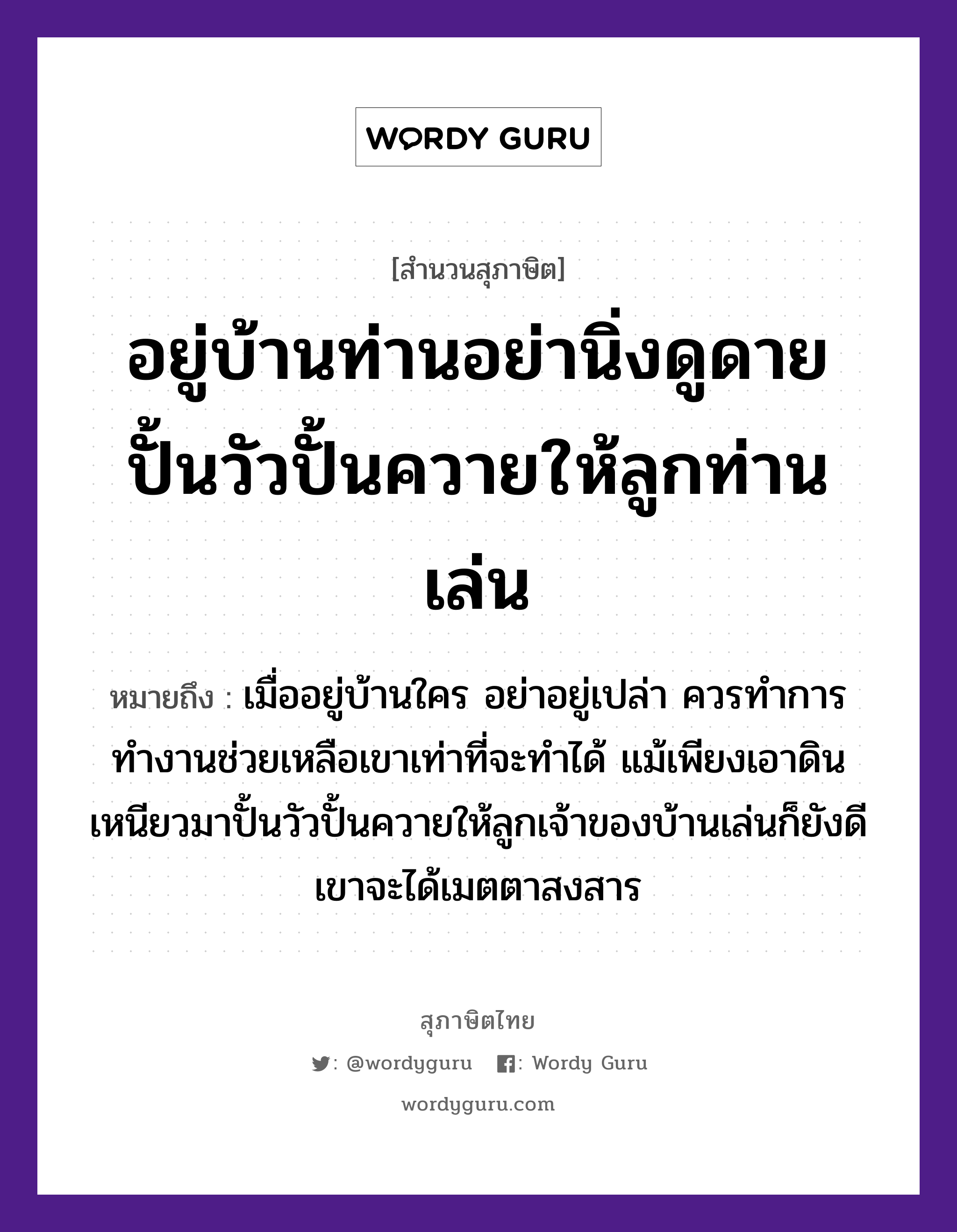 คำสุภาษิต: อยู่บ้านท่านอย่านิ่งดูดาย ปั้นวัวปั้นควายให้ลูกท่านเล่น หมายถึง?, หมายถึง เมื่ออยู่บ้านใคร อย่าอยู่เปล่า ควรทำการทำงานช่วยเหลือเขาเท่าที่จะทำได้ แม้เพียงเอาดินเหนียวมาปั้นวัวปั้นควายให้ลูกเจ้าของบ้านเล่นก็ยังดี เขาจะได้เมตตาสงสาร ธรรมชาติ ดิน สัตว์ วัว อวัยวะ ตา ครอบครัว ลูก