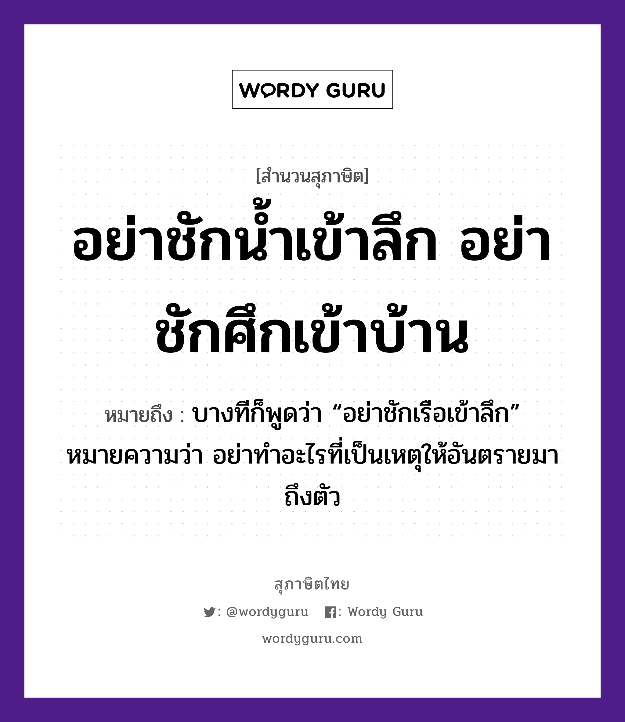 อย่าชักน้ำเข้าลึก อย่าชักศึกเข้าบ้าน ความหมายคืออะไร ใช้ยังไง, สํานวนสุภาษิต อย่าชักน้ำเข้าลึก อย่าชักศึกเข้าบ้าน หมายถึง บางทีก็พูดว่า “อย่าชักเรือเข้าลึก” หมายความว่า อย่าทำอะไรที่เป็นเหตุให้อันตรายมาถึงตัว ธรรมชาติ น้ำ ยานพาหนะ เรือ อวัยวะ ตัว คำกริยา ชัก