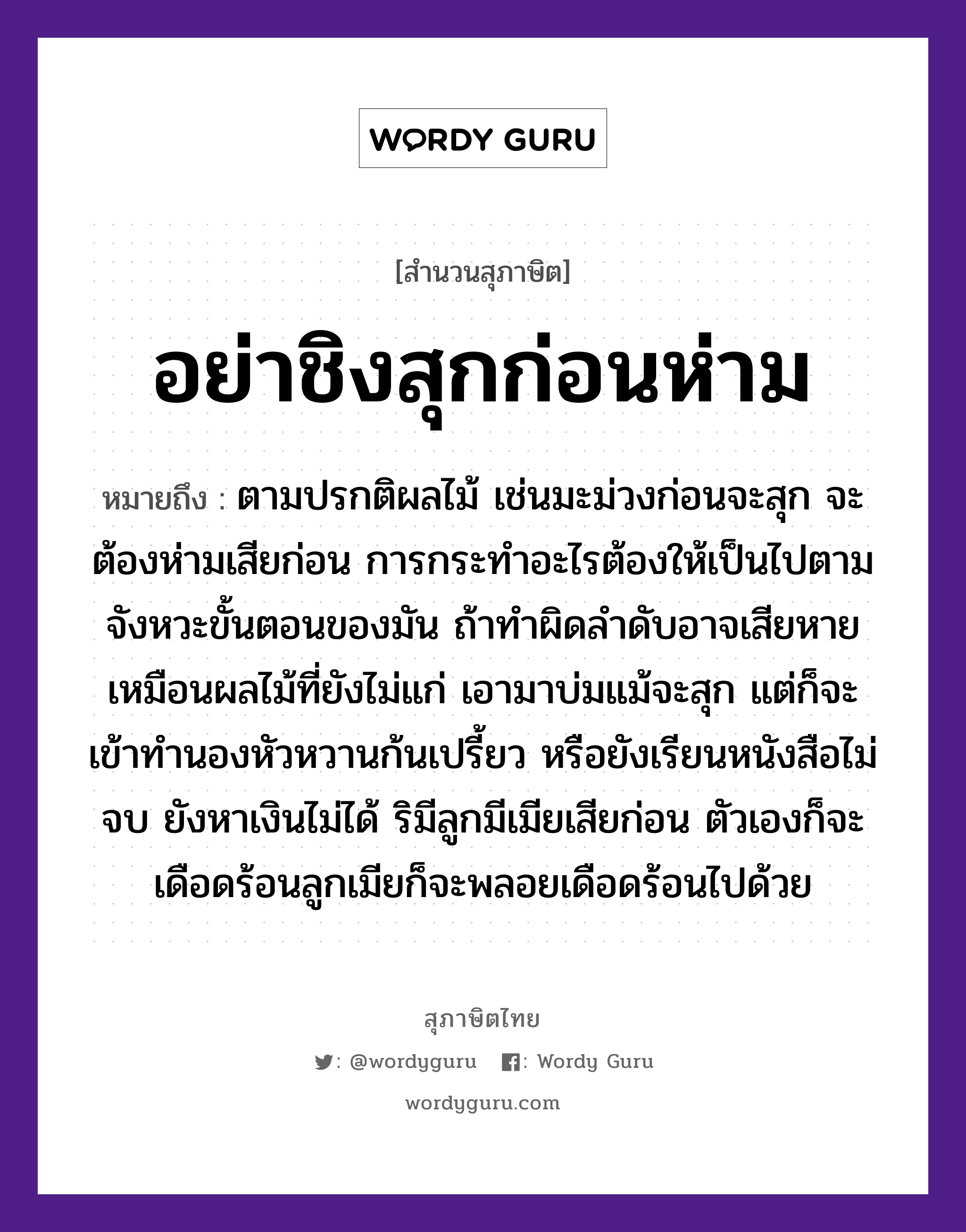 อย่าชิงสุกก่อนห่าม ความหมายคืออะไร ใช้ยังไง, สํานวนสุภาษิต อย่าชิงสุกก่อนห่าม หมายถึง ตามปรกติผลไม้ เช่นมะม่วงก่อนจะสุก จะต้องห่ามเสียก่อน การกระทำอะไรต้องให้เป็นไปตามจังหวะขั้นตอนของมัน ถ้าทำผิดลำดับอาจเสียหาย เหมือนผลไม้ที่ยังไม่แก่ เอามาบ่มแม้จะสุก แต่ก็จะเข้าทำนองหัวหวานก้นเปรี้ยว หรือยังเรียนหนังสือไม่จบ ยังหาเงินไม่ได้ ริมีลูกมีเมียเสียก่อน ตัวเองก็จะเดือดร้อนลูกเมียก็จะพลอยเดือดร้อนไปด้วย ธรรมชาติ ไม้ อวัยวะ ก้น, ตัว ครอบครัว ลูก